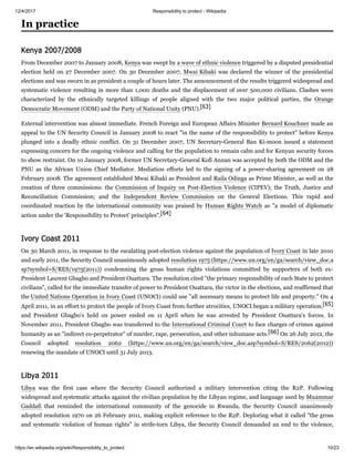 12/4/2017 Responsibility to protect - Wikipedia
https://en.wikipedia.org/wiki/Responsibility_to_protect 10/23
From December 2007 to January 2008, Kenya was swept by a wave of ethnic violence triggered by a disputed presidential
election held on 27 December 2007. On 30 December 2007, Mwai Kibaki was declared the winner of the presidential
elections and was sworn in as president a couple of hours later. The announcement of the results triggered widespread and
systematic violence resulting in more than 1,000 deaths and the displacement of over 500,000 civilians. Clashes were
characterized by the ethnically targeted killings of people aligned with the two major political parties, the Orange
Democratic Movement (ODM) and the Party of National Unity (PNU).[63]
External intervention was almost immediate. French Foreign and European Affairs Minister Bernard Kouchner made an
appeal to the UN Security Council in January 2008 to react "in the name of the responsibility to protect" before Kenya
plunged into a deadly ethnic conflict. On 31 December 2007, UN Secretary-General Ban Ki-moon issued a statement
expressing concern for the ongoing violence and calling for the population to remain calm and for Kenyan security forces
to show restraint. On 10 January 2008, former UN Secretary-General Kofi Annan was accepted by both the ODM and the
PNU as the African Union Chief Mediator. Mediation efforts led to the signing of a power-sharing agreement on 28
February 2008. The agreement established Mwai Kibaki as President and Raila Odinga as Prime Minister, as well as the
creation of three commissions: the Commission of Inquiry on Post-Election Violence (CIPEV); the Truth, Justice and
Reconciliation Commission; and the Independent Review Commission on the General Elections. This rapid and
coordinated reaction by the international community was praised by Human Rights Watch as "a model of diplomatic
action under the 'Responsibility to Protect' principles".[64]
On 30 March 2011, in response to the escalating post-election violence against the population of Ivory Coast in late 2010
and early 2011, the Security Council unanimously adopted resolution 1975 (https://www.un.org/en/ga/search/view_doc.a
sp?symbol=S/RES/1975(2011)) condemning the gross human rights violations committed by supporters of both ex-
President Laurent Gbagbo and President Ouattara. The resolution cited "the primary responsibility of each State to protect
civilians", called for the immediate transfer of power to President Ouattara, the victor in the elections, and reaffirmed that
the United Nations Operation in Ivory Coast (UNOCI) could use "all necessary means to protect life and property." On 4
April 2011, in an effort to protect the people of Ivory Coast from further atrocities, UNOCI began a military operation,[65]
and President Gbagbo's hold on power ended on 11 April when he was arrested by President Ouattara's forces. In
November 2011, President Gbagbo was transferred to the International Criminal Court to face charges of crimes against
humanity as an "indirect co-perpetrator" of murder, rape, persecution, and other inhumane acts.[66] On 26 July 2012, the
Council adopted resolution 2062 (https://www.un.org/en/ga/search/view_doc.asp?symbol=S/RES/2062(2012))
renewing the mandate of UNOCI until 31 July 2013.
Libya was the first case where the Security Council authorized a military intervention citing the R2P. Following
widespread and systematic attacks against the civilian population by the Libyan regime, and language used by Muammar
Gaddafi that reminded the international community of the genocide in Rwanda, the Security Council unanimously
adopted resolution 1970 on 26 February 2011, making explicit reference to the R2P. Deploring what it called "the gross
and systematic violation of human rights" in strife-torn Libya, the Security Council demanded an end to the violence,
In practice
Kenya 2007/2008
Ivory Coast 2011
Libya 2011
 