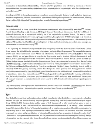12/4/2017 Responsibility to protect - Wikipedia
https://en.wikipedia.org/wiki/Responsibility_to_protect 12/23
Coordination of Humanitarian Affairs (OCHA) estimates a further 40 civilians were killed on 25 December as violence
continued between anti-balaka and ex-Séléka forces. Eight African Union (AU) peacekeepers were also killed between 25
and 26 December.[71]
According to OCHA, by September 2013 there were almost 400,000 internally displaced people and about 65,000 new
refugees in neighbouring countries. Humanitarian agencies have alerted public opinion to the critical situation, stressing
that 2.3 million CAR citizens (half the population) are in need of humanitarian assistance.[72]
The crisis in the CAR is a case for the R2P, due to mass atrocity crimes being committed by both sides.[73] During a
Security Council briefing on 25 November, UN Deputy-Secretary-General Jan Eliasson said that the world faced "a
profoundly important test of international solidarity and of our responsibility to protect" in CAR. The Security Council
passed Resolution 2127 (https://www.un.org/en/ga/search/view_doc.asp?symbol=S/RES/2127(2013)) on 5 December,
emphasizing that the NTC has the primary responsibility to protect the civilian population in CAR. The resolution granted
a Chapter VII mandate to AU and French forces to protect civilians and restore security, imposed an arms embargo, and
established a UN Commission of Inquiry.[71]
In the beginning, the international response to the coup was purely diplomatic: members of the International Contact
Group insisted that Michel Djotodia respect the principles set out in the Libreville agreement. The African Union was the
first to react when it announced a new African-led International Support Mission for CAR (MISCA) in July 2013.
However, MISCA has not been effective in reversing the deteriorating security situation. Although its mandate is well-
defined, there is general agreement that it does not have the resources to fulfill its mission. The UN General Assembly put
CAR on the international agenda in September. Resolution 2121 (https://www.un.org/en/ga/search/view_doc.asp?symbo
l=S/RES/2121(2013)), adopted on 10 October 2013 and sponsored by France, strengthened and broadened the mandate of
the UN Integrated Peacebuilding Office in the Central African Republic (BINUCA). Aware that MISCA alone is unable to
adequately tackle the growing insecurity, France has changed its initial position from disengagement to military
contribution, as announced by François Hollande on 20 November 2013, who said that French forces would be reinforced
by almost 1,000 troops for a six-month period.[72] France began to deploy troops in CAR after receiving authorization
from the Security Council on 5 December 2013 with Resolution 2127, which authorizes MISCA and French forces to take
"all necessary measures" to protect civilians and restore security in CAR. French soldiers immediately began to patrol in
Bangui.[71]
On 7 February 2014, it was reported that the International Criminal Court's chief prosecutor Fatou Bensouda said that she
had "opened a preliminary investigation into possible war crimes in the Central African Republic".[74]
Over the last five years, Syria has been in constant conflict, which has led to the death of over 270,000 people, 4.8 million
refugees, and over 6.6 million internally displaced persons. To help stop these atrocities International Syria Support
Group (ISSG), the UN, European Union and the league of Arab states as well as other countries, had agreed to meet to
discuss the situation at stake. The conclusion was made that the full implementation of UN Security Council Resolution
2254, which increased the delivery of humanitarian aid, as well as a nationwide cessation of hostilities, was required in
order to help those in need. Syrian government while working with allied militias has committed large-scale massacres,
perpetrated war crimes and gross violations of international humanitarian law, as a matter of state policy. After Syria’s
Commission of Inquiry's third report had stated that the government had committed the crimes against humanity through
extermination, murder, rape and other forms of sexual violence, torture, imprisonment and enforced disappearance and
CAR and the R2P
Syria
 