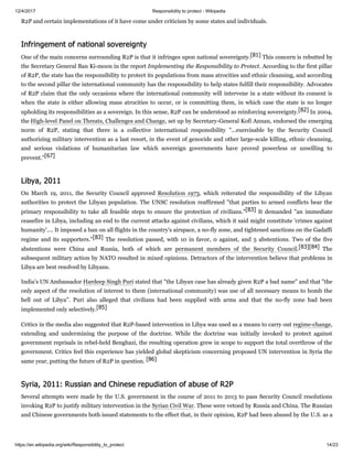 12/4/2017 Responsibility to protect - Wikipedia
https://en.wikipedia.org/wiki/Responsibility_to_protect 14/23
R2P and certain implementations of it have come under criticism by some states and individuals.
One of the main concerns surrounding R2P is that it infringes upon national sovereignty.[81] This concern is rebutted by
the Secretary General Ban Ki-moon in the report Implementing the Responsibility to Protect. According to the first pillar
of R2P, the state has the responsibility to protect its populations from mass atrocities and ethnic cleansing, and according
to the second pillar the international community has the responsibility to help states fulfill their responsibility. Advocates
of R2P claim that the only occasions where the international community will intervene in a state without its consent is
when the state is either allowing mass atrocities to occur, or is committing them, in which case the state is no longer
upholding its responsibilities as a sovereign. In this sense, R2P can be understood as reinforcing sovereignty.[82] In 2004,
the High-level Panel on Threats, Challenges and Change, set up by Secretary-General Kofi Annan, endorsed the emerging
norm of R2P, stating that there is a collective international responsibility "...exercisable by the Security Council
authorizing military intervention as a last resort, in the event of genocide and other large-scale killing, ethnic cleansing,
and serious violations of humanitarian law which sovereign governments have proved powerless or unwilling to
prevent."[67]
On March 19, 2011, the Security Council approved Resolution 1973, which reiterated the responsibility of the Libyan
authorities to protect the Libyan population. The UNSC resolution reaffirmed "that parties to armed conflicts bear the
primary responsibility to take all feasible steps to ensure the protection of civilians."[83] It demanded "an immediate
ceasefire in Libya, including an end to the current attacks against civilians, which it said might constitute 'crimes against
humanity'.... It imposed a ban on all flights in the country's airspace, a no-fly zone, and tightened sanctions on the Gadaffi
regime and its supporters."[83] The resolution passed, with 10 in favor, 0 against, and 5 abstentions. Two of the five
abstentions were China and Russia, both of which are permanent members of the Security Council.[83][84] The
subsequent military action by NATO resulted in mixed opinions. Detractors of the intervention believe that problems in
Libya are best resolved by Libyans.
India's UN Ambassador Hardeep Singh Puri stated that "the Libyan case has already given R2P a bad name" and that "the
only aspect of the resolution of interest to them (international community) was use of all necessary means to bomb the
hell out of Libya". Puri also alleged that civilians had been supplied with arms and that the no-fly zone had been
implemented only selectively.[85]
Critics in the media also suggested that R2P-based intervention in Libya was used as a means to carry out regime-change,
extending and undermining the purpose of the doctrine. While the doctrine was initially invoked to protect against
government reprisals in rebel-held Benghazi, the resulting operation grew in scope to support the total overthrow of the
government. Critics feel this experience has yielded global skepticism concerning proposed UN intervention in Syria the
same year, putting the future of R2P in question. [86]
Several attempts were made by the U.S. government in the course of 2011 to 2013 to pass Security Council resolutions
invoking R2P to justify military intervention in the Syrian Civil War. These were vetoed by Russia and China. The Russian
and Chinese governments both issued statements to the effect that, in their opinion, R2P had been abused by the U.S. as a
Infringement of national sovereignty
Libya, 2011
Syria, 2011: Russian and Chinese repudiation of abuse of R2P
 