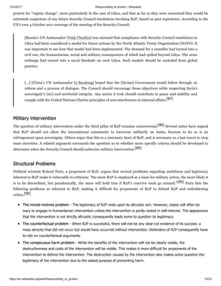 12/4/2017 Responsibility to protect - Wikipedia
https://en.wikipedia.org/wiki/Responsibility_to_protect 15/23
pretext for "regime change", more particularly in the case of Libya, and that as far as they were concerned they would be
extremely suspicious of any future Security Council resolutions invoking R2P, based on past experience. According to the
UN's own 4 October 2011 coverage of the meeting of the Security Council:
[Russia's UN Ambassador Vitaly Churkin] was alarmed that compliance with Security Council resolutions in
Libya had been considered a model for future actions by the North Atlantic Treaty Organization (NATO). It
was important to see how that model had been implemented. The demand for a ceasefire had turned into a
civil war, the humanitarian, social and military consequences of which had spilled beyond Libya. The arms
embargo had turned into a naval blockade on west Libya. Such models should be excluded from global
practice.
[…] [China's UN Ambassador Li Baodong] hoped that the [Syrian] Government would follow through on
reform and a process of dialogue. The Council should encourage those objectives while respecting Syria's
sovereignty's [sic] and territorial integrity. Any action it took should contribute to peace and stability and
comply with the United Nations Charter principles of non-interference in internal affairs.[87]
The question of military intervention under the third pillar of R2P remains controversial.[88] Several states have argued
that R2P should not allow the international community to intervene militarily on states, because to do so is an
infringement upon sovereignty. Others argue that this is a necessary facet of R2P, and is necessary as a last resort to stop
mass atrocities. A related argument surrounds the question as to whether more specific criteria should be developed to
determine when the Security Council should authorize military intervention.[89]
Political scientist Roland Paris, a proponent of R2P, argues that several problems regarding usefulness and legitimacy
inherent to R2P make it vulnerable to criticism: "the more R2P is employed as a basis for military action, the more likely it
is to be discredited, but paradoxically, the same will hold true if R2P’s coercive tools go unused."[90] Paris lists the
following problems as inherent to R2P, making it difficult for proponents of R2P to defend R2P and emboldening
critics:[90]
The mixed-motives problem - The legitimacy of R2P rests upon its altruistic aim. However, states will often be
wary to engage in humanitarian intervention unless the intervention is partly rooted in self-interest. The appearance
that the intervention is not strictly altruistic consequently leads some to question its legitimacy.
The counterfactual problem - When R2P is successful, there will not be any clear-cut evidence of its success: a
mass atrocity that did not occur but would have occurred without intervention. Defenders of R2P consequently have
to rely on counterfactual arguments.
The conspicuous harm problem - While the benefits of the intervention will not be clearly visible, the
destructiveness and costs of the intervention will be visible. This makes it more difficult for proponents of the
intervention to defend the intervention. The destruction caused by the intervention also makes some question the
legitimacy of the intervention due to the stated purpose of preventing harm.
Military intervention
Structural Problems
 