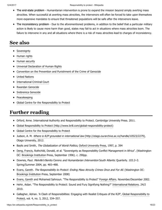 12/4/2017 Responsibility to protect - Wikipedia
https://en.wikipedia.org/wiki/Responsibility_to_protect 16/23
The end-state problem - Humanitarian intervention is prone to expand the mission beyond simply averting mass
atrocities. When successful at averting mass atrocities, the intervenors will often be forced to take upon themselves
more expansive mandates to ensure that threatened populations will be safe after the intervenors leave.
The inconsistency problem - Due to the aforementioned problems, in addition to the belief that a particular military
action is likely to cause more harm than good, states may fail to act in situations where mass atrocities loom. The
failure to intervene in any and all situations where there is a risk of mass atrocities lead to charges of inconsistency.
Sovereignty
Human rights
Human security
Universal Declaration of Human Rights
Convention on the Prevention and Punishment of the Crime of Genocide
United Nations
International Criminal Court
Rwandan Genocide
Srebrenica Genocide
Peacekeeping
Global Centre for the Responsibility to Protect
Orford, Anne. International Authority and Responsibility to Protect. Cambridge University Press. 2011.
Global Responsibility to Protect (http://www.brill.com/global-responsibility-protect)
Global Centre for the Responsibility to Protect
Judson, A. M. Where is R2P grounded in international law (http://otago.ourarchive.ac.nz/handle/10523/2279),
Otago University, 2012.
Baylis and Smith, The Globalization of World Politics, Oxford University Press, 1997, p. 394
Deng, Francis, Rothchild, Donald, et al. "Sovereignty as Responsibility Conflict Management in Africa". (Washington
DC: Brookings Institution Press, September 1996). c. 290pp.
Downes, Paul. Melville's Benito Cereno and Humanitarian Intervention South Atlantic Quarterly. 103.2–3.
Spring/Summer 2004, pp. 465–488.
Evans, Gareth. The Responsibility to Protect: Ending Mass Atrocity Crimes Once and For All. (Washington DC:
Brookings Institution Press, September 2008)
Evans, Gareth and Mohamed Sahnoun. "The Responsibility to Protect" Foreign Affairs. November/December 2002.
Hehir, Aidan. "The Responsibility to Protect: Sound and Fury Signifying Nothing?" International Relations. 24/2
2010.
Gallagher, Adrian. 'A Clash of Responsibilities: Engaging with Realist Critiques of the R2P', Global Responsibility to
Protect, vol. 4, no. 3, 2012, 334–357.
See also
Further reading
 