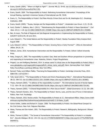 12/4/2017 Responsibility to protect - Wikipedia
https://en.wikipedia.org/wiki/Responsibility_to_protect 18/23
Evans, Gareth (2004). "'When is it Right to Fight?'". Survival. 46 (3): 59–82. doi:10.1093/survival/46.3.59 (https://
doi.org/10.1093%2Fsurvival%2F46.3.59).
Evans, Gareth. 2004. ‘The Responsibility to Protect: Rethinking Humanitarian Intervention’. Proceedings of the
Annual Meeting, reprinted in American Society of International Law 98: 78-89.
Evans, G., The Responsibility to Protect: End Mass Atrocity Crimes Once and for All, Washington D.C.: Brookings
Institution, 2008
Evans, Gareth (2009). "'Russia, Georgia and the Responsibility to Protect'". Amsterdam Law Forum. 1 (2): 25–28.
Hunt, Charles T.; Bellamy, Alex J. (2011). "'Mainstreaming the Responsibility to Protect in Peace Operations'". Civil
Wars. 13 (1): 1–20. doi:10.1080/13698249.2011.555688 (https://doi.org/10.1080%2F13698249.2011.555688).
Ban, Ki-moon, The Role of Regional and Sub-Regional Arrangements in Implementing the Responsibility to Protect,
A/65/877–S/2011/39, 28 June 2011.
Luck, Edward C., ‘The United Nations and the Responsibility to Protect’, Stanley Foundation Policy Analysis Brief,
August 2008
Luck, Edward C (2011). "'The Responsibility to Protect: Growing Pains or Early Promise?'". Ethics & International
Affairs. 24 (4): 34.
Pattison, James. 2010. Humanitarian Intervention and the Responsibility To Protect. Oxford: Oxford University
Press.
Paley, Gregory R., 2005. The responsibility to protect: East, West and Southern African perspectives on preventing
and responding to humanitarian crises. Waterloo, Ontario: Project Ploughshares.
Pingeot, Lou and Wolfgang Obenland, 2014. In whose name? A critical view on the Responsibility to Protect (http://
www.globalpolicy.org/images/pdfs/images/pdfs/In_whose_name_web.pdf). Bonn, Germany/New York: Global
Policy Forum/Rosa Luxemburg Stiftung—New York Office.
Ramesh Thakur and William Malley. Theorising the Responsibility to Protect. Cambridge University Press, 2015.
ISBN 978-1-107-62194-7.
Teitt, Sarah (2011). "'The Responsibility to Protect and China's Peacekeeping Policy'". International Peacekeeping.
18 (3): 298–312. doi:10.1080/13533312.2011.563085 (https://doi.org/10.1080%2F13533312.2011.563085).
Thakur, Ramesh (2003). "'In defence of the responsibility to protect'". The International Journal of Human Rights.
7 (3): 160–178. doi:10.1080/13642980310001726196 (https://doi.org/10.1080%2F13642980310001726196).
Thakur, Ramesh (2005). "'A Shared Responsibility for a More Secure World'". Global Governance. 11 (3): 281–289.
Thakur, Ramesh Chandra. 2011. The Responsibility to Protect: Norms, Laws, and the Use of Force in International
Politics. New York: Routledge.
Thakur, Ramesh. 2016. Review article: The Responsibility to Protect at 15. International Affairs. (https://www.chath
amhouse.org/sites/files/chathamhouse/publications/ia/inta92-2-10-thakur_0.pdf)
Voinov Kohler, Juliette and Richard H. Cooper. 2008. The Responsibility to Protect: the Global Moral Compact for
the 21st Century. New York: Palgrave Macmillan.
Weiss, Thomas and Don Hubert. 2001. The Responsibility to Protect: Research, Bibliography, Background. Ottawa:
ICISS.
Weiss, Thomas G (2004). "'The Sunset of Humanitarian Intervention? The Responsibility to Protect in a Unipolar
Era'". Security Dialogue. 35 (2): 135–153. doi:10.1177/0967010604044973 (https://doi.org/10.1177%2F09670106
04044973).
 