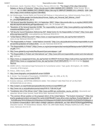 12/4/2017 Responsibility to protect - Wikipedia
https://en.wikipedia.org/wiki/Responsibility_to_protect 20/23
22. Brockmeier, Sarah; Stuenkel, Oliver; Tourinho, Marcos (2016-01-02). "The Impact of the Libya Intervention
Debates on Norms of Protection" (https://dx.doi.org/10.1080/13600826.2015.1094029). Global Society. 30 (1):
113–133. doi:10.1080/13600826.2015.1094029 (https://doi.org/10.1080%2F13600826.2015.1094029). ISSN 1360-
0826 (https://www.worldcat.org/issn/1360-0826).
23. Jan Hessbruegge, Human Rights and Personal Self-Defense in International Law, Oxford University Press (2017),
Ch. 7, https://books.google.com/books/about/Human_Rights_and_Personal_Self_Defense_i.html?
id=_6muDQAAQBAJ&redir_esc=y
24. "UN General Assembly Resolution 60/1 (16 September 2005)" (https://documents-dds-ny.un.org/doc/UNDOC/GEN/
N05/487/60/PDF/N0548760.pdf?OpenElement) (PDF). UN. 24 October 2005.
25. "Resolution of the General Assembly 63/308: The responsibility to protect" (http://www.globalr2p.org/media/files/u
nresolutiona63l80rev1.pdf) (PDF). GCR2P.
26. "UN Security Council Resolutions Referencing R2P: Global Centre for the Responsibility to Protect" (http://www.glob
alr2p.org/resources/335). www.globalr2p.org. Retrieved 2016-03-21.
27. "United Nations Official Document" (https://www.un.org/en/ga/search/view_doc.asp?symbol=A/63/677).
www.un.org. Retrieved 2016-03-21.
28. "The Responsibility to Protect - United Nations University" (http://unu.edu/publications/articles/responsibility-to-prot
ect-and-the-protection-of-civilians.html). unu.edu. Retrieved 2016-04-26.
29. "The Responsibility to Protect" (https://www.un.org/en/preventgenocide/rwanda/pdf/Backgrounder%20R2P%2020
14.pdf) (PDF).
30. http://www.globalr2p.org/media/files/libyaandr2poccasionalpaper-1.pdf
31. "The Responsibility to Protect and International Law" (http://www.brill.com/responsibility-protect-and-international-l
aw). brill.com.
32. https://www.un.org/ga/search/view_doc.asp?symbol=S/1994/674 Archived (https://web.archive.org/web/20110514
200247/http://www.un.org/ga/search/view_doc.asp?symbol=S%2F1994%2F674) 2011-05-14 at the Wayback
Machine.
33. GSDRC (2013). International legal frameworks for humanitarian action: Topic guide. Birmingham, UK: GSDRC,
University of Birmingham
34. Arbour, 2008; Evans, 2006–7
35. http://www.biography.com/people/kofi-annan-9185694
36. K. Annan, Two Concepts of Sovereignty, ECONOMIST, Sept. 18, 1999, at 49, 49;
http://www.economist.com/node/324795
37. N.Kerton-Johnson, JUSTIFYING AMERICA’S WARS: THE CONDUCT AND PRACTICE OF US MILITARY
INTERVENTION 63–64 (2011).
38. http://unpan1.un.org/intradoc/groups/public/documents/un/unpan000923.pdf
39. http://www.nai.uu.se/publications/series/notes/978-91-7106-642-8.pdf
40. "Constitutive Acts of the African Union" (http://www.au2002.gov.za/docs/key_oau/au_act.htm). Documents and
speeches. African Union Summit, South Africa 2002. Retrieved 2012-01-07.
41. "The common African position on the proposed reform of the United Nations: "The Ezulwini Consensus"" (http://we
bcache.googleusercontent.com/search?q=cache:knfeO7BmdKYJ:www.africa-union.org/News_Events/Calendar_of
_%2520Events/7th%2520extra%2520ordinary%2520session%2520ECL/Ext%2520EXCL2%2520VII%2520Report.d
oc+ezulwini+consensus&cd=1&hl=en&ct=clnk&gl=us&client=safari&redir_esc=&ei=BhwIT5CWG47jggeE9MWPAg).
Executive Council, 7th Extraordinary Session, March 7,8, 2005 Addis Ababa, Ethiopia, Ext/EX.CL/2 (VII). African
Union. Retrieved 2012-01-07.
 