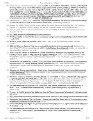 12/4/2017 Responsibility to protect - Wikipedia
https://en.wikipedia.org/wiki/Responsibility_to_protect 21/23
42. Haines, Steven; Kassimeris, George, ed. (2010), "Chapter 18, Humanitarian Intervention: Genocide, Crimes against
Humanity and the Use of Force" (https://books.google.com/books?id=gnxWaFyEE0QC&pg=PA307&dq=%22Human
itarian+Intervention:+Genocide,+Crimes+against+Humanity+and+the+Use+of+Force%22&hl=en&sa=X&ei=U18
OT5L-Gq230gGF9IG-Aw&ved=0CDEQ6AEwAA#v=onepage&q=%22Humanitarian%20Intervention%3A%20Genocid
e%2C%20Crimes%20against%20Humanity%20and%20the%20Use%20of%20Force%22&f=false), The Ashgate
research companion to modern warfare (https://books.google.com/books?id=gnxWaFyEE0QC), Burlington, VT:
Ashgate Publishing Ltd, pp. 307–329, ISBN 978-0-7546-7410-8
43. Roberta Cohen (25 March 2010). "Reconciling Responsibility to Protect with IDP Protection" (http://www.brookings.
edu/research/articles/2010/03/25-internal-displacement-cohen). The Brookings Institution.
44. Mooney, Erin (2010). "Something Old, Something New, Something Borrrowed...Something Blue? The Protection
Potential of a Marriage of Concepts between R2P and IDP Protection". Global Responsibility to Protect. 2: 74.
45. Evans, G (2006). "From Humanitarian Intervention to the Responsibility to Protect". Wisconsin International Law
Journal. 3 (2): 710.
46. http://www.who.int/hiv/universalaccess2010/worldsummit.pdf
47. "The Responsibility to Protect" (https://www.un.org/en/preventgenocide/rwanda/pdf/Backgrounder%20R2P%2020
14.pdf) (PDF).
48. "About Us" (https://www.hrw.org/node/75138). Global Centre for the Responsibility to Protect. Retrieved
2015-01-21.
49. "2005 World Summit Outcome" (http://www.responsibilitytoprotect.org/index.php/about-rtop). Sixtieth session,
items 48 and 121 of the provisional agenda. A/60/L.1. United Nations General Assembly. articles 138–140, p. 31. 15
September 2005. Retrieved 1 July 2012.
50. "Follow-up to the outcome of the Millennium Summit, Implementing the responsibility to protect: Report of the
Secretary-General. A/63/677" (http://globalr2p.org/pdf/SGR2PEng.pdf) (PDF). General distribution to the media.
United Nations General Assembly, Sixty-third session: Agenda items 44 and 107. January 12, 2009. Retrieved
2012-01-07.
51. "Implementing the responsibility to protect. The 2009 General Assembly Debate: An Assessment" (http://globalr2p.
org/media/pdf/GCR2P_General_Assembly_Debate_Assessment.pdf) (PDF). GCR2P Report. Global Centre for the
Responsibility to Protect, Ralph Bunche Institute for International Studies. CUNY. August 2009. Retrieved
2012-01-07.
52. "Report on the General Assembly Plenary Debate on the Responsibility to Protect" (http://responsibilitytoprotect.or
g/ICRtoPGAdebate.pdf) (PDF). International Coalition for the Responsibility to Protect, New York, NY. September
15, 2009. Retrieved 2012-01-07.
53. "Resolution adopted by the General Assembly, 63/308. The responsibility to protect. A/RES/63/308" (http://globalr2
p.org/media/pdf/UNResolutionA63L.80Rev.1.pdf) (PDF). General distribution to the media. United Nations General
Assembly, Sixty-third session: Agenda items 44 and 107. October 7, 2009. Retrieved 2012-01-07. Decides to
continue its consideration of the responsibility to protect. 105th plenary meeting, September 14, 2009.
54. "UN General Assembly Informal Interactive Dialogue on "Early Warning, Assessment and the Responsibility to
Protect", 2010 : Global Centre for the Responsibility to Protect" (http://www.globalr2p.org/resources/342).
globalr2p.org.
55. "President of the 64th Session of the UN General Assembly" (https://www.un.org/ga/president/64/thematic/r2p.sht
ml). un.org.
56. http://responsibilitytoprotect.org/ICRtoP%20Report%20on%20RIGO%20GA%20dialogue%20on%20RtoP%20FINAL(1
57. "Initiatives of the President of the 65th Session – General Assembly of the United Nations" (https://www.un.org/en/
ga/president/65/initiatives/RtoPdialogue.html). un.org.
58. "World Not Fulfilling 'Never Again' Vow, Secretary-General Tells" (https://www.un.org/News/Press/docs/2012/ga112
70.doc.htm). un.org.
59. "UN General Assembly Informal Interactive Dialogue on the Responsibility to Protect: State Responsibility and
Prevention, 2013: Global Centre for the Responsibility to Protect" (http://www.globalr2p.org/resources/471).
globalr2p.org.
 
