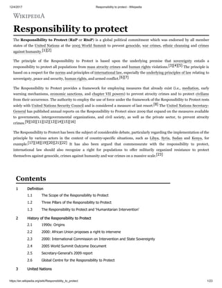 12/4/2017 Responsibility to protect - Wikipedia
https://en.wikipedia.org/wiki/Responsibility_to_protect 1/23
Responsibility to protect
The Responsibility to Protect (R2P or RtoP) is a global political commitment which was endorsed by all member
states of the United Nations at the 2005 World Summit to prevent genocide, war crimes, ethnic cleansing and crimes
against humanity.[1][2]
The principle of the Responsibility to Protect is based upon the underlying premise that sovereignty entails a
responsibility to protect all populations from mass atrocity crimes and human rights violations.[3][4][5] The principle is
based on a respect for the norms and principles of international law, especially the underlying principles of law relating to
sovereignty, peace and security, human rights, and armed conflict.[6][7]
The Responsibility to Protect provides a framework for employing measures that already exist (i.e., mediation, early
warning mechanisms, economic sanctions, and chapter VII powers) to prevent atrocity crimes and to protect civilians
from their occurrence. The authority to employ the use of force under the framework of the Responsibility to Protect rests
solely with United Nations Security Council and is considered a measure of last resort.[8] The United Nations Secretary-
General has published annual reports on the Responsibility to Protect since 2009 that expand on the measures available
to governments, intergovernmental organizations, and civil society, as well as the private sector, to prevent atrocity
crimes.[9][10][11][12][13][14][15][16]
The Responsibility to Protect has been the subject of considerable debate, particularly regarding the implementation of the
principle by various actors in the context of country-specific situations, such as Libya, Syria, Sudan and Kenya, for
example.[17][18][19][20][21][22] It has also been argued that commensurate with the responsibility to protect,
international law should also recognize a right for populations to offer militarily organized resistance to protect
themselves against genocide, crimes against humanity and war crimes on a massive scale.[23]
1 Definition
1.1 The Scope of the Responsibility to Protect
1.2 Three Pillars of the Responsibility to Protect
1.3 The Responsibility to Protect and 'Humanitarian Intervention'
2 History of the Responsibility to Protect
2.1 1990s: Origins
2.2 2000: African Union proposes a right to intervene
2.3 2000: International Commission on Intervention and State Sovereignty
2.4 2005 World Summit Outcome Document
2.5 Secretary-General's 2009 report
2.6 Global Centre for the Responsibility to Protect
3 United Nations
Contents
 