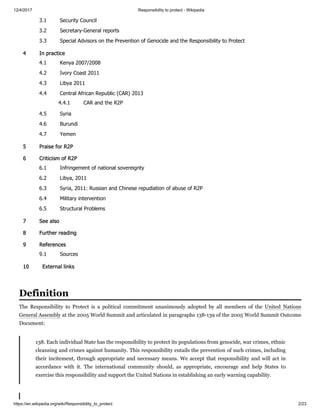 12/4/2017 Responsibility to protect - Wikipedia
https://en.wikipedia.org/wiki/Responsibility_to_protect 2/23
3.1 Security Council
3.2 Secretary-General reports
3.3 Special Advisors on the Prevention of Genocide and the Responsibility to Protect
4 In practice
4.1 Kenya 2007/2008
4.2 Ivory Coast 2011
4.3 Libya 2011
4.4 Central African Republic (CAR) 2013
4.4.1 CAR and the R2P
4.5 Syria
4.6 Burundi
4.7 Yemen
5 Praise for R2P
6 Criticism of R2P
6.1 Infringement of national sovereignty
6.2 Libya, 2011
6.3 Syria, 2011: Russian and Chinese repudiation of abuse of R2P
6.4 Military intervention
6.5 Structural Problems
7 See also
8 Further reading
9 References
9.1 Sources
10 External links
The Responsibility to Protect is a political commitment unanimously adopted by all members of the United Nations
General Assembly at the 2005 World Summit and articulated in paragraphs 138-139 of the 2005 World Summit Outcome
Document:
138. Each individual State has the responsibility to protect its populations from genocide, war crimes, ethnic
cleansing and crimes against humanity. This responsibility entails the prevention of such crimes, including
their incitement, through appropriate and necessary means. We accept that responsibility and will act in
accordance with it. The international community should, as appropriate, encourage and help States to
exercise this responsibility and support the United Nations in establishing an early warning capability.
Definition
 