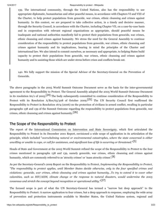 12/4/2017 Responsibility to protect - Wikipedia
https://en.wikipedia.org/wiki/Responsibility_to_protect 3/23
139. The international community, through the United Nations, also has the responsibility to use
appropriate diplomatic, humanitarian and other peaceful means, in accordance with Chapters VI and VIII of
the Charter, to help protect populations from genocide, war crimes, ethnic cleansing and crimes against
humanity. In this context, we are prepared to take collective action, in a timely and decisive manner,
through the Security Council, in accordance with the Charter, including Chapter VII, on a case-by-case basis
and in cooperation with relevant regional organizations as appropriate, should peaceful means be
inadequate and national authorities manifestly fail to protect their populations from genocide, war crimes,
ethnic cleansing and crimes against humanity. We stress the need for the General Assembly to continue
consideration of the responsibility to protect populations from genocide, war crimes, ethnic cleansing and
crimes against humanity and its implications, bearing in mind the principles of the Charter and
international law. We also intend to commit ourselves, as necessary and appropriate, to helping States build
capacity to protect their populations from genocide, war crimes, ethnic cleansing and crimes against
humanity and to assisting those which are under stress before crises and conflicts break out.
140. We fully support the mission of the Special Advisor of the Secretary-General on the Prevention of
Genocide.
The above paragraphs in the 2005 World Summit Outcome Document serve as the basis for the inter-governmental
agreement to the Responsibility to Protect. The General Assembly adopted the 2005 World Summit Outcome Document
in its resolution 60/1 of 2005.[24] The body subsequently committed to continue consideration of the Responsibility to
Protect with its Resolution A/Res/63/308 of October 2009.[25] The UN Security Council first reaffirmed the
Responsibility to Protect in Resolution 1674 (2006) on the protection of civilians in armed conflict, recalling in particular
paragraphs 138 and 139 of the Summit Outcome regarding the responsibility to protect populations from genocide, war
crimes, ethnic cleansing and crimes against humanity.[26]
The report of the International Commission on Intervention and State Sovereignty, which first articulated the
Responsibility to Protect in its December 2001 Report, envisioned a wide scope of application in its articulation of the
principle, which included "overwhelming natural or environmental catastrophes, where the state concerned is either
unwilling or unable to cope, or call for assistance, and significant loss of life is occurring or threatened."[5]
Heads of State and Government at the 2005 World Summit refined the scope of the Responsibility to Protect to the four
crimes mentioned in paragraphs 138 and 139, namely genocide, war crimes, ethnic cleansing and crimes against
humanity, which are commonly referred to as 'atrocity crimes' or 'mass atrocity crimes'.[8]
As per the Secretary-General's 2009 Report on the Responsibility to Protect, Implementing the Responsibility to Protect,
"The responsibility to protect applies, until Member States decide otherwise, only to the four specified crimes and
violations: genocide, war crimes, ethnic cleansing and crimes against humanity...To try to extend it to cover other
calamities, such as HIV/AIDS, climate change or the response to natural disasters, would undermine the 2005
consensus and stretch the concept beyond recognition or operational utility."[27]
The focused scope is part of what the UN Secretary-General has termed a "narrow but deep approach" to the
Responsibility to Protect: A narrow application to four crimes, but a deep approach to response, employing the wide array
of prevention and protection instruments available to Member States, the United Nations system, regional and
The Scope of the Responsibility to Protect
 