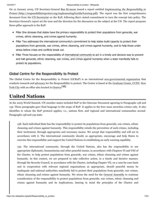 12/4/2017 Responsibility to protect - Wikipedia
https://en.wikipedia.org/wiki/Responsibility_to_protect 7/23
On 12 January 2009, UN Secretary-General Ban Ki-moon issued a report entitled Implementing the Responsibility to
Protect (http://responsibilitytoprotect.org/implementing%20the%20rtop.pdf). The report was the first comprehensive
document from the UN Secretariat on the R2P, following Ban's stated commitment to turn the concept into policy. The
Secretary-General's report set the tone and the direction for the discussion on the subject at the UN. The report proposes
three-pillar approach to the R2P:
Pillar One stresses that states have the primary responsibility to protect their populations from genocide, war
crimes, ethnic cleansing, and crimes against humanity.
Pillar Two addresses the international community's commitment to help states build capacity to protect their
populations from genocide, war crimes, ethnic cleansing, and crimes against humanity, and to help those under
stress before crises and conflicts break out.
Pillar Three focuses on the responsibility of international community to act in a timely and decisive way to prevent
and halt genocide, ethnic cleansing, war crimes, and crimes against humanity when a state manifestly fails to
protect its populations.
The Global Centre for the Responsibility to Protect (GCR2P) is an international non-governmental organization that
conducts research and advocacy for the Responsibility to protect. The Centre is based at the Graduate Center, CUNY, New
York City with an office also located in Geneva.[48]
At the 2005 World Summit, UN member states included R2P in the Outcome Document agreeing to Paragraphs 138 and
139. These paragraphs gave final language to the scope of R2P. It applies to the four mass atrocities crimes only. It also
identifies to whom the R2P protocol applies; i.e., nations first, and regional and international communities second.
Paragraphs 138 and 139 state:
138. Each individual State has the responsibility to protect its populations from genocide, war crimes, ethnic
cleansing and crimes against humanity. This responsibility entails the prevention of such crimes, including
their incitement, through appropriate and necessary means. We accept that responsibility and will act in
accordance with it. The international community should, as appropriate, encourage and help States to
exercise this responsibility and support the United Nations in establishing an early warning capability.
139. The international community, through the United Nations, also has the responsibility to use
appropriate diplomatic, humanitarian and other peaceful means, in accordance with Chapters VI and VIII of
the Charter, to help protect populations from genocide, war crimes, ethnic cleansing and crimes against
humanity. In this context, we are prepared to take collective action, in a timely and decisive manner,
through the Security Council, in accordance with the Charter, including Chapter VII, on a case-by-case basis
and in cooperation with relevant regional organizations as appropriate, should peaceful means be
inadequate and national authorities manifestly fail to protect their populations from genocide, war crimes,
ethnic cleansing and crimes against humanity. We stress the need for the General Assembly to continue
consideration of the responsibility to protect populations from genocide, war crimes, ethnic cleansing and
crimes against humanity and its implications, bearing in mind the principles of the Charter and
Global Centre for the Responsibility to Protect
United Nations
 