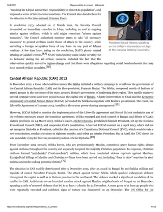 12/4/2017 Responsibility to protect - Wikipedia
https://en.wikipedia.org/wiki/Responsibility_to_protect 11/23
"recalling the Libyan authorities' responsibility to protect its population", and
imposed a series of international sanctions. The Council also decided to refer
the situation to the International Criminal Court.
In resolution 1973, adopted on 17 March 2011, the Security Council
demanded an immediate ceasefire in Libya, including an end to ongoing
attacks against civilians, which it said might constitute "crimes against
humanity". The Council authorized member states to take "all necessary
measures" to protect civilians under threat of attack in the country, while
excluding a foreign occupation force of any form on any part of Libyan
territory. A few days later, acting on the resolution, NATO planes started
striking at Gaddafi's forces.[67] NATO subsequently came under scrutiny for
its behavior during the air strikes; concerns included the fact that the
intervention quickly moved to regime-change and that there were allegations regarding aerial bombardments that may
have caused civilian casualties.[68]
In December 2012, a loose rebel coalition named the Séléka initiated a military campaign to overthrow the government of
the Central African Republic (CAR) and its then-president, Francois Bozizé. The Séléka, composed mostly of factions of
armed groups in the northeast of the state, accused Bozizé's government of neglecting their region. They rapidly captured
several strategic towns and were poised to take the capital city of Bangui. A hasty intervention by Chad and the Economic
Community of Central African States (ECCAS) persuaded the Séléka to negotiate with Bozizé's government. The result, the
Libreville Agreement of January 2013, installed a three-year power-sharing arrangement.[69]
However, ECCAS failed to monitor the implementation of the Libreville Agreement and Bozizé did not undertake any of
the reforms necessary under the transition agreement. Séléka resurged and took control of Bangui and fifteen of CAR's
sixteen provinces on 24 March 2013. Séléka's leader, Michel Djotodia, proclaimed himself President, set up the National
Transitional Council (NTC), and suspended CAR's constitution. A hurried ECCAS summit on 4 April 2013, which did not
yet recognize Djotodia as President, called for the creation of a Transitional National Council (TNC), which would create a
new constitution, conduct elections in eighteen months, and select an interim President. On 13 April, the TNC chose the
sole candidate vying for interim president position, Michel Djotodia.[69]
From December 2012 onward, Séléka forces, who are predominantly Muslim, committed grave human rights abuses
against civilians throughout the country and especially targeted the majority Christian population. In response, Christian
civilians formed "anti-balaka" ("anti-machete") militias, which have conducted vicious reprisals against Muslims.
Extrajudicial killings of Muslim and Christian civilians have been carried out, including "door to door" searches by rival
militias and mobs seeking potential victims.[70]
The situation in CAR rapidly deteriorated after 5 December 2013, after an attack in Bangui by anti-balaka militias and
loyalists of ousted President François Bozizé. The attack against former Séléka rebels sparked widespread violence
throughout the capital as well as in Ouham province in the northwest. The violence marked a significant escalation of the
conflict in CAR. Anti-balaka forces launched another attack against Muslim neighborhoods of Bangui on 20 December,
spurring a cycle of renewed violence that led to at least 71 deaths by 24 December. A mass grave of at least 30 people who
were reportedly executed and exhibited signs of torture was discovered on 25 December. The UN Office for the
President Barack Obama speaking
on the military intervention in Libya
at the National Defense University.
Central African Republic (CAR) 2013
 