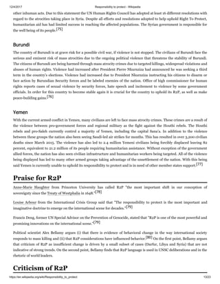 12/4/2017 Responsibility to protect - Wikipedia
https://en.wikipedia.org/wiki/Responsibility_to_protect 13/23
other inhuman acts. Due to this statement the UN Human Rights Council has adopted at least 16 different resolutions with
regard to the atrocities taking place in Syria. Despite all efforts and resolutions adopted to help uphold Right To Protect,
humanitarian aid has had limited success in reaching the affected populations. The Syrian government is responsible for
the well being of its people.[75]
The country of Burundi is at grave risk for a possible civil war, if violence is not stopped. The civilians of Burundi face the
serious and eminent risk of mass atrocities due to the ongoing political violence that threatens the stability of Burundi.
The citizens of Burundi are being harmed through mass atrocity crimes due to targeted killings, widespread violations and
abuses of human rights. Violence had increased after President Pierre Nkurnziza had announced he was seeking a third
term in the country’s elections. Violence had increased due to President Nkurnziza instructing his citizens to disarm or
face action by Burundian Security forces and be labeled enemies of the nation. Office of high commissioner for human
rights reports cases of sexual violence by security forces, hate speech and incitement to violence by some government
officials. In order for this country to become stable again it is crucial for the country to uphold its R2P, as well as make
peace-building gains.[76]
With the current armed conflict in Yemen, many civilians are left to face mass atrocity crimes. These crimes are a result of
the violence between pro-government forces and regional military as the fight against the Houthi rebels. The Houthi
rebels and pro-Saleh currently control a majority of Yemen, including the capital Sana’a. In addition to the violence
between these groups the nation also been seeing Saudi-led air strikes for months. This has resulted in over 3,200 civilian
deaths since March 2015. The violence has also led to 2.4 million Yemeni civilians being forcibly displaced leaving 82
percent, equivalent to 21.2 million of its people requiring humanitarian assistance. Without exception of the government
allied forces, the nation has also seen civilian infrastructure and humanitarian workers being targeted. All of the violence
being displayed has led to many other armed groups taking advantage of the unsettlement of the nation. With this being
said Yemen is currently unable to uphold its responsibility to protect and is in need of other member states support.[77]
Anne-Marie Slaughter from Princeton University has called R2P "the most important shift in our conception of
sovereignty since the Treaty of Westphalia in 1648."[78]
Louise Arbour from the International Crisis Group said that "The responsibility to protect is the most important and
imaginative doctrine to emerge on the international scene for decades."[79]
Francis Deng, former UN Special Advisor on the Prevention of Genocide, stated that "R2P is one of the most powerful and
promising innovations on the international scene."[79]
Political scientist Alex Bellamy argues (i) that there is evidence of behavioral change in the way international society
responds to mass killing and (ii) that R2P considerations have influenced behavior.[80] On the first point, Bellamy argues
that criticism of R2P as insufficient change is driven by a small subset of cases (Darfur, Libya and Syria) that are not
indicative of strong trends. On the second point, Bellamy finds that R2P language is used in UNSC deliberations and in the
rhetoric of world leaders.
Burundi
Yemen
Praise for R2P
Criticism of R2P
 