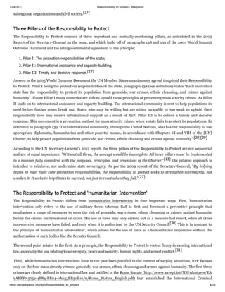 12/4/2017 Responsibility to protect - Wikipedia
https://en.wikipedia.org/wiki/Responsibility_to_protect 4/23
subregional organizations and civil society.[27]
The Responsibility to Protect consists of three important and mutually-reinforcing pillars, as articulated in the 2009
Report of the Secretary-General on the issue, and which build off of paragraphs 138 and 139 of the 2005 World Summit
Outcome Document and the intergovernmental agreement to the principle:
1. Pillar I: The protection responsibilities of the state;
2. Pillar II: International assistance and capacity-building;
3. Pillar III: Timely and decisive response.[27]
As seen in the 2005 World Outcome Document the UN Member States unanimously agreed to uphold their Responsibility
to Protect. Pillar I being the protection responsibilities of the state, paragraph 138 (see definition) states “Each individual
state has the responsibility to protect its population from genocide, war crimes, ethnic cleansing, and crimes against
humanity”. Under Pillar I many countries are able to uphold these principles of preventing mass atrocity crimes. As Pillar
II leads on to international assistance and capacity-building. The international community is sent to help populations in
need before further crises break out. States who may be willing but are either incapable or too weak to uphold their
responsibility now may receive international support as a result of R2P. Pillar III is to deliver a timely and decisive
response. This movement is a prevention method for mass atrocity crimes when a state fails to protect its populations. In
reference to paragraph 139 “The international community, through the United Nations, also has the responsibility to use
appropriate diplomatic, humanitarian and other peaceful means, in accordance with Chapters VI and VIII of the [UN]
Charter, to help protect populations from genocide, war crimes, ethnic cleansing and crimes against humanity”.[28][29]
According to the UN Secretary-General's 2012 report, the three pillars of the Responsibility to Protect are not sequential
and are of equal importance. "Without all three, the concept would be incomplete. All three pillars must be implemented
in a manner fully consistent with the purposes, principles, and provisions of the Charter."[13] The pillared approach is
intended to reinforce, not undermine state sovereignty. As per the 2009 report of the Secretary-General, "By helping
States to meet their core protection responsibilities, the responsibility to protect seeks to strengthen sovereignty, not
weaken it. It seeks to help States to succeed, not just to react when they fail."[27]
The Responsibility to Protect differs from humanitarian intervention in four important ways. First, humanitarian
intervention only refers to the use of military force, whereas R2P is first and foremost a preventive principle that
emphasizes a range of measures to stem the risk of genocide, war crimes, ethnic cleansing or crimes against humanity
before the crimes are threatened or occur. The use of force may only carried out as a measure last resort, when all other
non-coercive measures have failed, and only when it is authorized by the UN Security Council.[30] This is in contrast to
the principle of 'humanitarian intervention', which allows for the use of force as a humanitarian imperative without the
authorization of such bodies like the Security Council.
The second point relates to the first. As a principle, the Responsibility to Protect is rooted firmly in existing international
law, especially the law relating to sovereignty, peace and security, human rights, and armed conflict.[31]
Third, while humanitarian interventions have in the past been justified in the context of varying situations, R2P focuses
only on the four mass atrocity crimes: genocide, war crimes, ethnic cleansing and crimes against humanity. The first three
crimes are clearly defined in international law and codified in the Rome Statute (http://www.icc-cpi.int/NR/rdonlyres/EA
9AEFF7-5752-4F84-BE94-0A655EB30E16/0/Rome_Statute_English.pdf) that established the International Criminal
Three Pillars of the Responsibility to Protect
The Responsibility to Protect and 'Humanitarian Intervention'
 