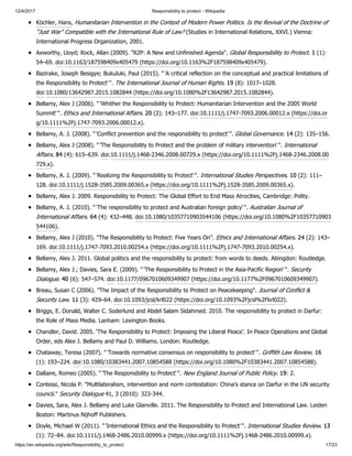 12/4/2017 Responsibility to protect - Wikipedia
https://en.wikipedia.org/wiki/Responsibility_to_protect 17/23
Köchler, Hans, Humanitarian Intervention in the Context of Modern Power Politics. Is the Revival of the Doctrine of
"Just War" Compatible with the International Rule of Law? (Studies in International Relations, XXVI.) Vienna:
International Progress Organization, 2001.
Axworthy, Lloyd; Rock, Allan (2009). "R2P: A New and Unfinished Agenda". Global Responsibility to Protect. 1 (1):
54–69. doi:10.1163/187598409x405479 (https://doi.org/10.1163%2F187598409x405479).
Bazirake, Joseph Besigye; Bukuluki, Paul (2015). "'A critical reflection on the conceptual and practical limitations of
the Responsibility to Protect'". The International Journal of Human Rights. 19 (8): 1017–1028.
doi:10.1080/13642987.2015.1082844 (https://doi.org/10.1080%2F13642987.2015.1082844).
Bellamy, Alex J (2006). "'Whither the Responsibility to Protect: Humanitarian Intervention and the 2005 World
Summit'". Ethics and International Affairs. 20 (2): 143–177. doi:10.1111/j.1747-7093.2006.00012.x (https://doi.or
g/10.1111%2Fj.1747-7093.2006.00012.x).
Bellamy, A. J. (2008). "'Conflict prevention and the responsibility to protect'". Global Governance. 14 (2): 135–156.
Bellamy, Alex J (2008). "'The Responsibility to Protect and the problem of military intervention'". International
Affairs. 84 (4): 615–639. doi:10.1111/j.1468-2346.2008.00729.x (https://doi.org/10.1111%2Fj.1468-2346.2008.00
729.x).
Bellamy, A. J. (2009). "'Realizing the Responsibility to Protect'". International Studies Perspectives. 10 (2): 111–
128. doi:10.1111/j.1528-3585.2009.00365.x (https://doi.org/10.1111%2Fj.1528-3585.2009.00365.x).
Bellamy, Alex J. 2009. Responsibility to Protect: The Global Effort to End Mass Atrocities, Cambridge: Polity.
Bellamy, A. J. (2010). "'The responsibility to protect and Australian foreign policy'". Australian Journal of
International Affairs. 64 (4): 432–448. doi:10.1080/10357710903544106 (https://doi.org/10.1080%2F10357710903
544106).
Bellamy, Alex J (2010). "The Responsibility to Protect: Five Years On". Ethics and International Affairs. 24 (2): 143–
169. doi:10.1111/j.1747-7093.2010.00254.x (https://doi.org/10.1111%2Fj.1747-7093.2010.00254.x).
Bellamy, Alex J. 2011. Global politics and the responsibility to protect: from words to deeds. Abingdon: Routledge.
Bellamy, Alex J.; Davies, Sara E. (2009). "'The Responsibility to Protect in the Asia-Pacific Region'". Security
Dialogue. 40 (6): 547–574. doi:10.1177/0967010609349907 (https://doi.org/10.1177%2F0967010609349907).
Breau, Susan C (2006). "The Impact of the Responsibility to Protect on Peacekeeping". Journal of Conflict &
Security Law. 11 (3): 429–64. doi:10.1093/jcsl/krl022 (https://doi.org/10.1093%2Fjcsl%2Fkrl022).
Briggs, E. Donald, Walter C. Soderlund and Abdel Salam Sidahmed. 2010. The responsibility to protect in Darfur:
the Role of Mass Media. Lanham: Lexington Books.
Chandler, David. 2005. ‘The Responsibility to Protect: Imposing the Liberal Peace’. In Peace Operations and Global
Order, eds Alex J. Bellamy and Paul D. Williams. London: Routledge.
Chataway, Teresa (2007). "'Towards normative consensus on responsibility to protect'". Griffith Law Review. 16
(1): 193–224. doi:10.1080/10383441.2007.10854588 (https://doi.org/10.1080%2F10383441.2007.10854588).
Dallaire, Romeo (2005). "'The Responsibility to Protect'". New England Journal of Public Policy. 19: 2.
Contessi, Nicola P. "Multilateralism, intervention and norm contestation: China’s stance on Darfur in the UN security
council." Security Dialogue 41, 3 (2010): 323-344.
Davies, Sara, Alex J. Bellamy and Luke Glanville. 2011. The Responsibility to Protect and International Law. Leiden
Boston: Martinus Nijhoff Publishers.
Doyle, Michael W (2011). "'International Ethics and the Responsibility to Protect'". International Studies Review. 13
(1): 72–84. doi:10.1111/j.1468-2486.2010.00999.x (https://doi.org/10.1111%2Fj.1468-2486.2010.00999.x).
 