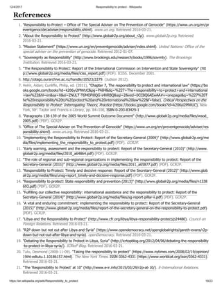 12/4/2017 Responsibility to protect - Wikipedia
https://en.wikipedia.org/wiki/Responsibility_to_protect 19/23
1. "Responsibility to Protect – Office of The Special Adviser on The Prevention of Genocide" (https://www.un.org/en/pr
eventgenocide/adviser/responsibility.shtml). www.un.org. Retrieved 2016-03-21.
2. "About the Responsibility to Protect" (http://www.globalr2p.org/about_r2p). www.globalr2p.org. Retrieved
2016-03-21.
3. "Mission Statement" (https://www.un.org/en/preventgenocide/adviser/index.shtml). United Nations: Office of the
special adviser on the prevention of genocide. Retrieved 2012-01-07.
4. "Sovereignty as Responsibility" (http://www.brookings.edu/research/books/1996/sovrnty). The Brookings
Institution. Retrieved 2016-03-21.
5. "The Responsibility to Protect: Report of the International Commission on Intervention and State Sovereignty" (htt
p://www.globalr2p.org/media/files/iciss_report.pdf) (PDF). ICISS. December 2001.
6. http://otago.ourarchive.ac.nz/handle/10523/2279. (Judson 2012).
7. Hehir, Aidan; Cunliffe, Philip, ed. (2011), "Chapter 7, The responsibility to protect and international law" (https://bo
oks.google.com/books?id=k206yi2PlWUC&pg=PA84&dq=%227+The+responsibility+to+protect+and+international
+law%22&hl=en&sa=X&ei=ZNULT-T6MOPi0QG-s4XRBQ&sqi=2&ved=0CC8Q6AEwAA#v=onepage&q=%227%20T
he%20responsibility%20to%20protect%20and%20international%20law%22&f=false), Critical Perspectives on the
Responsibility to Protect: Interrogating Theory, Practice (https://books.google.com/books?id=k206yi2PlWUC), New
York, NY: Taylor and Francis e-Library, pp. 84–100, ISBN 0-203-83429-1
8. "Paragraphs 138-139 of the 2005 World Summit Outcome Document" (http://www.globalr2p.org/media/files/wsod_
2005.pdf) (PDF). GCR2P.
9. "Office of The Special Adviser on The Prevention of Genocide" (https://www.un.org/en/preventgenocide/adviser/res
ponsibility.shtml). www.un.org. Retrieved 2016-03-21.
10. "Implementing the Responsibility to Protect: Report of the Secretary-General (2009)" (http://www.globalr2p.org/me
dia/files/implementing_the_responsibility_to_protect.pdf) (PDF). GCR2P.
11. "Early warning, assessment and the responsibility to protect: Report of the Secretary-General (2010)" (http://www.
globalr2p.org/media/files/2010_a64864.pdf) (PDF). GCR2P.
12. "The role of regional and sub-regional organizations in implementing the responsibility to protect: Report of the
Secretary-General (2011)" (http://www.globalr2p.org/media/files/2011_a65877.pdf) (PDF). GCR2P.
13. "Responsibility to Protect: Timely and decisive response: Report of the Secretary-General (2012)" (http://www.glob
alr2p.org/media/files/unsg-report_timely-and-decisive-response.pdf) (PDF). GCR2P.
14. "Responsibility to protect: State responsibility and prevention (2013)" (http://www.globalr2p.org/media/files/n1338
693.pdf) (PDF). GCR2P.
15. "Fulfilling our collective responsibility: international assistance and the responsibility to protect: Report of the
Secretary-General (2014)" (http://www.globalr2p.org/media/files/sg-report-pillar-ii.pdf) (PDF). GCR2P.
16. "A vital and enduring commitment: implementing the responsibility to protect: Report of the Secretary-General
(2015)" (http://www.globalr2p.org/media/files/report-of-the-secretary-general-on-the-responsibility-to-protect.pdf)
(PDF). GCR2P.
17. "Libya and the Responsibility to Protect" (http://www.cfr.org/libya/libya-responsibility-protect/p24480). Council on
Foreign Relations. Retrieved 2016-03-21.
18. "R2P down but not out after Libya and Syria" (https://www.opendemocracy.net/openglobalrights/gareth-evans/r2p-
down-but-not-out-after-libya-and-syria). openDemocracy. Retrieved 2016-03-21.
19. "Debating the Responsibility to Protect in Libya, Syria" (http://icrtopblog.org/2012/04/06/debating-the-responsibility
-to-protect-in-libya-syria/). ICRtoP Blog. Retrieved 2016-03-21.
20. Tutu, Desmond (2008-11-09). "Taking the responsibility to protect" (https://www.nytimes.com/2008/02/19/opinion/
19iht-edtutu.1.10186157.html). The New York Times. ISSN 0362-4331 (https://www.worldcat.org/issn/0362-4331).
Retrieved 2016-03-21.
21. "The 'Responsibility to Protect' at 10" (http://www.e-ir.info/2015/03/29/r2p-at-10/). E-International Relations.
Retrieved 2016-03-21.
References
 