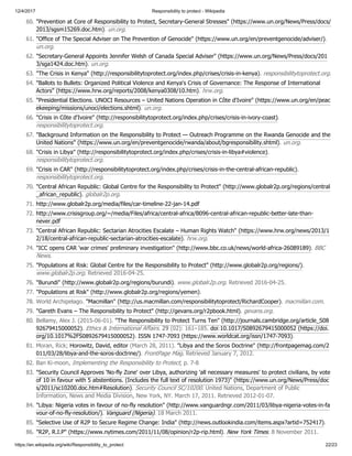 12/4/2017 Responsibility to protect - Wikipedia
https://en.wikipedia.org/wiki/Responsibility_to_protect 22/23
60. "Prevention at Core of Responsibility to Protect, Secretary-General Stresses" (https://www.un.org/News/Press/docs/
2013/sgsm15269.doc.htm). un.org.
61. "Office of The Special Adviser on The Prevention of Genocide" (https://www.un.org/en/preventgenocide/adviser/).
un.org.
62. "Secretary-General Appoints Jennifer Welsh of Canada Special Adviser" (https://www.un.org/News/Press/docs/201
3/sga1424.doc.htm). un.org.
63. "The Crisis in Kenya" (http://responsibilitytoprotect.org/index.php/crises/crisis-in-kenya). responsibilitytoprotect.org.
64. "Ballots to Bullets: Organized Political Violence and Kenya's Crisis of Governance: The Response of International
Actors" (https://www.hrw.org/reports/2008/kenya0308/10.htm). hrw.org.
65. "Presidential Elections. UNOCI Resources – United Nations Operation in Côte d'Ivoire" (https://www.un.org/en/peac
ekeeping/missions/unoci/elections.shtml). un.org.
66. "Crisis in Côte d'Ivoire" (http://responsibilitytoprotect.org/index.php/crises/crisis-in-ivory-coast).
responsibilitytoprotect.org.
67. "Background Information on the Responsibility to Protect — Outreach Programme on the Rwanda Genocide and the
United Nations" (https://www.un.org/en/preventgenocide/rwanda/about/bgresponsibility.shtml). un.org.
68. "Crisis in Libya" (http://responsibilitytoprotect.org/index.php/crises/crisis-in-libya#violence).
responsibilitytoprotect.org.
69. "Crisis in CAR" (http://responsibilitytoprotect.org/index.php/crises/crisis-in-the-central-african-republic).
responsibilitytoprotect.org.
70. "Central African Republic: Global Centre for the Responsibility to Protect" (http://www.globalr2p.org/regions/central
_african_republic). globalr2p.org.
71. http://www.globalr2p.org/media/files/car-timeline-22-jan-14.pdf
72. http://www.crisisgroup.org/~/media/Files/africa/central-africa/B096-central-african-republic-better-late-than-
never.pdf
73. "Central African Republic: Sectarian Atrocities Escalate – Human Rights Watch" (https://www.hrw.org/news/2013/1
2/18/central-african-republic-sectarian-atrocities-escalate). hrw.org.
74. "ICC opens CAR 'war crimes' preliminary investigation" (http://www.bbc.co.uk/news/world-africa-26089189). BBC
News.
75. "Populations at Risk: Global Centre for the Responsibility to Protect" (http://www.globalr2p.org/regions/).
www.globalr2p.org. Retrieved 2016-04-25.
76. "Burundi" (http://www.globalr2p.org/regions/burundi). www.globalr2p.org. Retrieved 2016-04-25.
77. "Populations at Risk" (http://www.globalr2p.org/regions/yemen).
78. World Archipelago. "Macmillan" (http://us.macmillan.com/responsibilitytoprotect/RichardCooper). macmillan.com.
79. "Gareth Evans – The Responsibility to Protect" (http://gevans.org/r2pbook.html). gevans.org.
80. Bellamy, Alex J. (2015-06-01). "The Responsibility to Protect Turns Ten" (http://journals.cambridge.org/article_S08
92679415000052). Ethics & International Affairs. 29 (02): 161–185. doi:10.1017/S0892679415000052 (https://doi.
org/10.1017%2FS0892679415000052). ISSN 1747-7093 (https://www.worldcat.org/issn/1747-7093).
81. Moran, Rick; Horowitz, David, editor (March 28, 2011). "Libya and the Soros Doctrine" (http://frontpagemag.com/2
011/03/28/libya-and-the-soros-doctrine/). FrontPage Mag. Retrieved January 7, 2012.
82. Ban Ki-moon, Implementing the Responsibility to Protect, p. 7-8
83. "Security Council Approves 'No-fly Zone' over Libya, authorizing 'all necessary measures' to protect civilians, by vote
of 10 in favour with 5 abstentions. (Includes the full text of resolution 1973)" (https://www.un.org/News/Press/doc
s/2011/sc10200.doc.htm#Resolution). Security Council SC/10200. United Nations, Department of Public
Information, News and Media Division, New York, NY. March 17, 2011. Retrieved 2012-01-07.
84. "Libya: Nigeria votes in favour of no-fly resolution" (http://www.vanguardngr.com/2011/03/libya-nigeria-votes-in-fa
vour-of-no-fly-resolution/). Vanguard (Nigeria). 18 March 2011.
85. "Selective Use of R2P to Secure Regime Change: India" (http://news.outlookindia.com/items.aspx?artid=752417).
86. "R2P, R.I.P" (https://www.nytimes.com/2011/11/08/opinion/r2p-rip.html). New York Times. 8 November 2011.
 