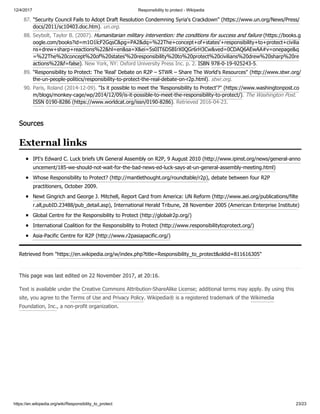 12/4/2017 Responsibility to protect - Wikipedia
https://en.wikipedia.org/wiki/Responsibility_to_protect 23/23
IPI's Edward C. Luck briefs UN General Assembly on R2P, 9 August 2010 (http://www.ipinst.org/news/general-anno
uncement/185-we-should-not-wait-for-the-bad-news-ed-luck-says-at-un-general-assembly-meeting.html)
Whose Responsibility to Protect? (http://mantlethought.org/roundtable/r2p), debate between four R2P
practitioners, October 2009.
Newt Gingrich and George J. Mitchell, Report Card from America: UN Reform (http://www.aei.org/publications/filte
r.all,pubID.23488/pub_detail.asp), International Herald Tribune, 28 November 2005 (American Enterprise Institute)
Global Centre for the Responsibility to Protect (http://globalr2p.org/)
International Coalition for the Responsibility to Protect (http://www.responsibilitytoprotect.org/)
Asia-Pacific Centre for R2P (http://www.r2pasiapacific.org/)
Retrieved from "https://en.wikipedia.org/w/index.php?title=Responsibility_to_protect&oldid=811616305"
This page was last edited on 22 November 2017, at 20:16.
Text is available under the Creative Commons Attribution-ShareAlike License; additional terms may apply. By using this
site, you agree to the Terms of Use and Privacy Policy. Wikipedia® is a registered trademark of the Wikimedia
Foundation, Inc., a non-profit organization.
87. "Security Council Fails to Adopt Draft Resolution Condemning Syria's Crackdown" (https://www.un.org/News/Press/
docs/2011/sc10403.doc.htm). un.org.
88. Seybolt, Taylor B. (2007). Humanitarian military intervention: the conditions for success and failure (https://books.g
oogle.com/books?id=m1O1lcF2GqsC&pg=PA2&dq=%22The+concept+of+states'+responsibility+to+protect+civilia
ns+drew+sharp+reactions%22&hl=en&sa=X&ei=5s0IT6DSBIrX0QGr6rH3Cw&ved=0CDAQ6AEwAA#v=onepage&q
=%22The%20concept%20of%20states'%20responsibility%20to%20protect%20civilians%20drew%20sharp%20re
actions%22&f=false). New York, NY: Oxford University Press Inc. p. 2. ISBN 978-0-19-925243-5.
89. "Responsibility to Protect: The 'Real' Debate on R2P – STWR – Share The World's Resources" (http://www.stwr.org/
the-un-people-politics/responsibility-to-protect-the-real-debate-on-r2p.html). stwr.org.
90. Paris, Roland (2014-12-09). "Is it possible to meet the 'Responsibility to Protect'?" (https://www.washingtonpost.co
m/blogs/monkey-cage/wp/2014/12/09/is-it-possible-to-meet-the-responsibility-to-protect/). The Washington Post.
ISSN 0190-8286 (https://www.worldcat.org/issn/0190-8286). Retrieved 2016-04-23.
Sources
External links
 