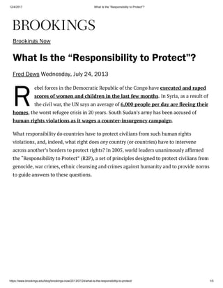 12/4/2017 What Is the “Responsibility to Protect”?
https://www.brookings.edu/blog/brookings-now/2013/07/24/what-is-the-responsibility-to-protect/ 1/5
R
Brookings Now
What Is the “Responsibility to Protect”?
Fred Dews Wednesday, July 24, 2013
ebel forces in the Democratic Republic of the Congo have executed and raped
scores of women and children in the last few months. In Syria, as a result of
the civil war, the UN says an average of 6,000 people per day are eeing their
homes, the worst refugee crisis in 20 years. South Sudan’s army has been accused of
human rights violations as it wages a counter-insurgency campaign.
What responsibility do countries have to protect civilians from such human rights
violations, and, indeed, what right does any country (or countries) have to intervene
across another’s borders to protect rights? In 2005, world leaders unanimously af rmed
the “Responsibility to Protect” (R2P), a set of principles designed to protect civilians from
genocide, war crimes, ethnic cleansing and crimes against humanity and to provide norms
to guide answers to these questions.
 
