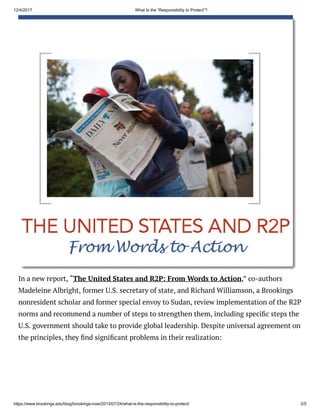 12/4/2017 What Is the “Responsibility to Protect”?
https://www.brookings.edu/blog/brookings-now/2013/07/24/what-is-the-responsibility-to-protect/ 2/5
In a new report, “The United States and R2P: From Words to Action,” co-authors
Madeleine Albright, former U.S. secretary of state, and Richard Williamson, a Brookings
nonresident scholar and former special envoy to Sudan, review implementation of the R2P
norms and recommend a number of steps to strengthen them, including speci c steps the
U.S. government should take to provide global leadership. Despite universal agreement on
the principles, they nd signi cant problems in their realization:
 