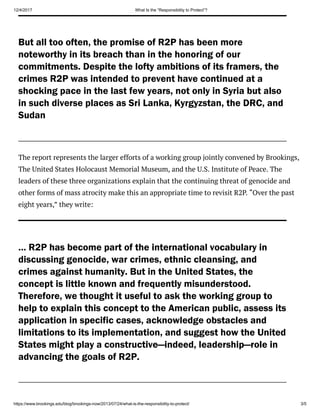 12/4/2017 What Is the “Responsibility to Protect”?
https://www.brookings.edu/blog/brookings-now/2013/07/24/what-is-the-responsibility-to-protect/ 3/5
But all too often, the promise of R2P has been more
noteworthy in its breach than in the honoring of our
commitments. Despite the lofty ambitions of its framers, the
crimes R2P was intended to prevent have continued at a
shocking pace in the last few years, not only in Syria but also
in such diverse places as Sri Lanka, Kyrgyzstan, the DRC, and
Sudan
The report represents the larger efforts of a working group jointly convened by Brookings,
The United States Holocaust Memorial Museum, and the U.S. Institute of Peace. The
leaders of these three organizations explain that the continuing threat of genocide and
other forms of mass atrocity make this an appropriate time to revisit R2P. “Over the past
eight years,” they write:
… R2P has become part of the international vocabulary in
discussing genocide, war crimes, ethnic cleansing, and
crimes against humanity. But in the United States, the
concept is little known and frequently misunderstood.
Therefore, we thought it useful to ask the working group to
help to explain this concept to the American public, assess its
application in specific cases, acknowledge obstacles and
limitations to its implementation, and suggest how the United
States might play a constructive—indeed, leadership—role in
advancing the goals of R2P.
 