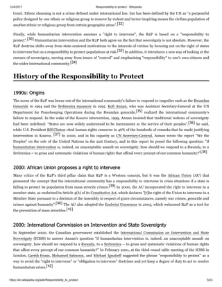 12/4/2017 Responsibility to protect - Wikipedia
https://en.wikipedia.org/wiki/Responsibility_to_protect 5/23
Court. Ethnic cleansing is not a crime defined under international law, but has been defined by the UN as "a purposeful
policy designed by one ethnic or religious group to remove by violent and terror-inspiring means the civilian population of
another ethnic or religious group from certain geographic areas".[32]
Finally, while humanitarian intervention assumes a "right to intervene", the R2P is based on a "responsibility to
protect".[30] Humanitarian intervention and the R2P both agree on the fact that sovereignty is not absolute. However, the
R2P doctrine shifts away from state-centered motivations to the interests of victims by focusing not on the right of states
to intervene but on a responsibility to protect populations at risk.[33] In addition, it introduces a new way of looking at the
essence of sovereignty, moving away from issues of "control" and emphasising "responsibility" to one's own citizens and
the wider international community.[34]
The norm of the R2P was borne out of the international community's failure to respond to tragedies such as the Rwandan
Genocide in 1994 and the Srebrenica massacre in 1995. Kofi Annan, who was Assistant Secretary-General at the UN
Department for Peacekeeping Operations during the Rwandan genocide,[35] realized the international community's
failure to respond. In the wake of the Kosovo intervention, 1999, Annan insisted that traditional notions of sovereignty
had been redefined: “States are now widely understood to be instruments at the service of their peoples”,[36] he said,
while U.S. President Bill Clinton cited human rights concerns in 46% of the hundreds of remarks that he made justifying
intervention in Kosovo. [37] In 2000, and in his capacity as UN Secretary-General, Annan wrote the report "We the
Peoples" on the role of the United Nations in the 21st Century, and in this report he posed the following question: "if
humanitarian intervention is, indeed, an unacceptable assault on sovereignty, how should we respond to a Rwanda, to a
Srebrenica – to gross and systematic violations of human rights that offend every precept of our common humanity?"[38]
Many critics of the R2P's third pillar claim that R2P is a Western concept, but it was the African Union (AU) that
pioneered the concept that the international community has a responsibility to intervene in crisis situations if a state is
failing to protect its population from mass atrocity crimes.[39] In 2000, the AU incorporated the right to intervene in a
member state, as enshrined in Article 4(h) of its Constitutive Act, which declares "[t]he right of the Union to intervene in a
Member State pursuant to a decision of the Assembly in respect of grave circumstances, namely war crimes, genocide and
crimes against humanity".[40] The AU also adopted the Ezulwini Consensus in 2005, which welcomed R2P as a tool for
the prevention of mass atrocities.[41]
In September 2000, the Canadian government established the International Commission on Intervention and State
Sovereignty (ICISS) to answer Annan's question "if humanitarian intervention is, indeed, an unacceptable assault on
sovereignty, how should we respond to a Rwanda, to a Srebrenica – to gross and systematic violations of human rights
that affect every precept of our common humanity?" In February 2001, at the third round table meeting of the ICISS in
London, Gareth Evans, Mohamed Sahnoun, and Michael Ignatieff suggested the phrase "responsibility to protect" as a
way to avoid the "right to intervene" or "obligation to intervene" doctrines and yet keep a degree of duty to act to resolve
humanitarian crises.[42]
History of the Responsibility to Protect
1990s: Origins
2000: African Union proposes a right to intervene
2000: International Commission on Intervention and State Sovereignty
 