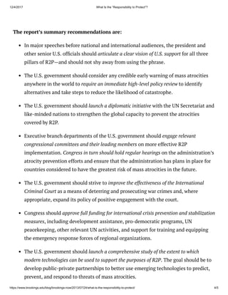 12/4/2017 What Is the “Responsibility to Protect”?
https://www.brookings.edu/blog/brookings-now/2013/07/24/what-is-the-responsibility-to-protect/ 4/5
The report’s summary recommendations are:
In major speeches before national and international audiences, the president and
other senior U.S. of cials should articulate a clear vision of U.S. support for all three
pillars of R2P—and should not shy away from using the phrase. 
The U.S. government should consider any credible early warning of mass atrocities
anywhere in the world to require an immediate high-level policy review to identify
alternatives and take steps to reduce the likelihood of catastrophe. 
The U.S. government should launch a diplomatic initiative with the UN Secretariat and
like-minded nations to strengthen the global capacity to prevent the atrocities
covered by R2P. 
Executive branch departments of the U.S. government should engage relevant
congressional committees and their leading members on more effective R2P
implementation. Congress in turn should hold regular hearings on the administration’s
atrocity prevention efforts and ensure that the administration has plans in place for
countries considered to have the greatest risk of mass atrocities in the future.
The U.S. government should strive to improve the effectiveness of the International
Criminal Court as a means of deterring and prosecuting war crimes and, where
appropriate, expand its policy of positive engagement with the court. 
Congress should approve full funding for international crisis prevention and stabilization
measures, including development assistance, pro-democratic programs, UN
peacekeeping, other relevant UN activities, and support for training and equipping
the emergency response forces of regional organizations. 
The U.S. government should launch a comprehensive study of the extent to which
modern technologies can be used to support the purposes of R2P. The goal should be to
develop public-private partnerships to better use emerging technologies to predict,
prevent, and respond to threats of mass atrocities. 
 