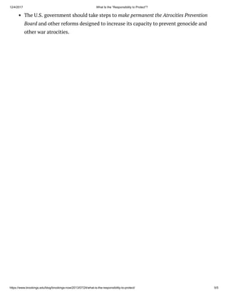 12/4/2017 What Is the “Responsibility to Protect”?
https://www.brookings.edu/blog/brookings-now/2013/07/24/what-is-the-responsibility-to-protect/ 5/5
The U.S. government should take steps to make permanent the Atrocities Prevention
Board and other reforms designed to increase its capacity to prevent genocide and
other war atrocities.
 