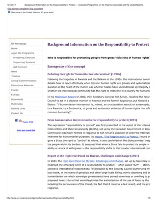 12/4/2017 Background Information on the Responsibility to Protect — Outreach Programme on the Rwanda Genocide and the United Nations
http://www.un.org/en/preventgenocide/rwanda/about/bgresponsibility.shtml 1/5
Welcome to the United Nations. It's your world.
UN Homepage
Home
About the Programme
Preventing Genocide
Supporting Survivors
Get Involved
News
Timeline
Annual Commemoration
Educational Materials
Events
Exhibits
Documents
Multimedia
Related Links
Contact Us
Twitter RSS
Join our e-mail list
Background	Information	on	the	Responsibility	to	Protect
Who is responsible for protecting people from gross violations of human rights?
Emergence	of	the	concept
Debating	the	right	to	"humanitarian	intervention"	(1990s)
Following the tragedies in Rwanda and the Balkans in the 1990s, the international comm
debate how to react effectively when citizens’ human rights are grossly and systematical
question at the heart of the matter was whether States have unconditional sovereignty o
whether the international community has the right to intervene in a country for humanita
In his Millennium Report of 2000, then Secretary-General Kofi Annan, recalling the failure
Council to act in a decisive manner in Rwanda and the former Yugoslavia, put forward a
States: "If humanitarian intervention is, indeed, an unacceptable assault on sovereignty,
to a Rwanda, to a Srebrenica, to gross and systematic violation of human rights that offe
common humanity?"
From	humanitarian	intervention	to	the	responsibility	to	protect	(2001)
The expression "responsibility to protect" was first presented in the report of the Interna
Intervention and State Sovereignty (ICISS), set up by the Canadian Government in Dece
Commission had been formed in response to Kofi Annan's question of when the internati
intervene for humanitarian purposes. Its report, "The Responsibility to Protect," found th
gave a State the right to "control" its affairs, it also conferred on the State primary "resp
the people within its borders. It proposed that when a State fails to protect its people —
ability or a lack of willingness — the responsibility shifts to the broader international com
Report	of	the	High-level	Panel	on	Threats,	Challenges	and	Change	(2004)
In 2004, the High-level Panel on Threats, Challenges and Change, set up by Secretary-G
endorsed the emerging norm of a responsibility to protect — often called "R2P" — stating
collective international responsibility, "exercisable by the Security Council authorizing mi
last resort, in the event of genocide and other large-scale killing, ethnic cleansing and se
humanitarian law which sovereign governments have proved powerless or unwilling to pr
proposed basic criteria that would legitimize the authorization of the use of force by the
including the seriousness of the threat, the fact that it must be a last resort, and the pro
response.
Skip to main navigation Skip to content
 