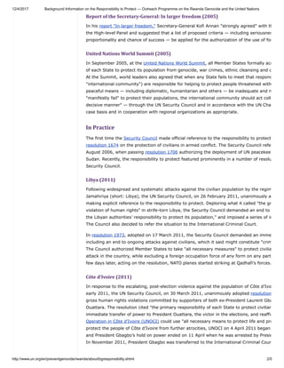 12/4/2017 Background Information on the Responsibility to Protect — Outreach Programme on the Rwanda Genocide and the United Nations
http://www.un.org/en/preventgenocide/rwanda/about/bgresponsibility.shtml 2/5
Report	of	the	Secretary-General:	In	larger	freedom	(2005)
In his report "In larger freedom," Secretary-General Kofi Annan "strongly agreed" with th
the High-level Panel and suggested that a list of proposed criteria — including seriousnes
proportionality and chance of success — be applied for the authorization of the use of for
United	Nations	World	Summit	(2005)
In September 2005, at the United Nations World Summit, all Member States formally acc
of each State to protect its population from genocide, war crimes, ethnic cleansing and c
At the Summit, world leaders also agreed that when any State fails to meet that respons
"international community") are responsible for helping to protect people threatened with
peaceful means — including diplomatic, humanitarian and others — be inadequate and n
"manifestly fail" to protect their populations, the international community should act coll
decisive manner" — through the UN Security Council and in accordance with the UN Cha
case basis and in cooperation with regional organizations as appropriate.
In	Practice
The first time the Security Council made official reference to the responsibility to protect
resolution 1674 on the protection of civilians in armed conflict. The Security Council refe
August 2006, when passing resolution 1706 authorizing the deployment of UN peacekee
Sudan. Recently, the responsibility to protect featured prominently in a number of resolu
Security Council.
Libya	(2011)
Following widespread and systematic attacks against the civilian population by the regim
Jamahiriya (short: Libya), the UN Security Council, on 26 February 2011, unanimously a
making explicit reference to the responsibility to protect. Deploring what it called "the gr
violation of human rights" in strife-torn Libya, the Security Council demanded an end to
the Libyan authorities’ responsibility to protect its population," and imposed a series of in
The Council also decided to refer the situation to the International Criminal Court.
In resolution 1973, adopted on 17 March 2011, the Security Council demanded an imme
including an end to ongoing attacks against civilians, which it said might constitute "crim
The Council authorized Member States to take "all necessary measures" to protect civilia
attack in the country, while excluding a foreign occupation force of any form on any part
few days later, acting on the resolution, NATO planes started striking at Qadhafi’s forces.
Côte	d’Ivoire	(2011)
In response to the escalating, post-election violence against the population of Côte d’Ivo
early 2011, the UN Security Council, on 30 March 2011, unanimously adopted resolution
gross human rights violations committed by supporters of both ex-President Laurent Gba
Ouattara. The resolution cited "the primary responsibility of each State to protect civilian
immediate transfer of power to President Ouattara, the victor in the elections, and reaffir
Operation in Côte d’Ivoire (UNOCI) could use "all necessary means to protect life and pro
protect the people of Côte d’Ivoire from further atrocities, UNOCI on 4 April 2011 began
and President Gbagbo’s hold on power ended on 11 April when he was arrested by Presid
In November 2011, President Gbagbo was transferred to the International Criminal Cour
 