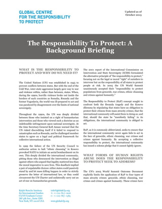Updated as of
October 2015
The Responsibility To Protect: A
Background Briefing
WHAT IS THE RESPONSIBILITY TO
PROTECT AND WHY DO WE NEED IT?
The United Nations (UN) was established in 1945 to
prevent conflicts between states. But with the end of the
Cold War, inter-state aggression largely gave way to war
and violence within, rather than between, states. When,
during the 1990s, horrific violence broke out inside the
borders of such countries as Somalia, Rwanda and the
former Yugoslavia, the world was ill-prepared to act and
was paralyzed by disagreement over the limits of national
sovereignty.
Throughout the 1990s, the UN was deeply divided
between those who insisted on a right of humanitarian
intervention and those who viewed such a doctrine as an
indefensible infringement upon national sovereignty. At
the time Secretary-General Kofi Annan warned that the
UN risked discrediting itself if it failed to respond to
catastrophes such as Rwanda, and he challenged member
states to agree on a legal and political framework for
collective international action.
In 1999 the failure of the UN Security Council to
authorize action to halt "ethnic cleansing" in Kosovo
provoked NATO to initiate an aerial bombardment on its
own. This deeply divided the international community,
pitting those who denounced the intervention as illegal
against others who argued that legality mattered less than
the moral imperative to save lives. This deadlock implied
a pair of unpalatable choices: either states could passively
stand by and let mass killing happen in order to strictly
preserve the letter of international law, or they could
circumvent the UN Charter and unilaterally carry out an
act of war on humanitarian grounds.
The 2001 report of the International Commission on
Intervention and State Sovereignty (ICISS) formulated
the alternative principle of "the responsibility to protect,"
focusing not on the legal or moral "right" of outsiders to
intervene but on the responsibility of all states to protect
people at risk. In 2005 the UN World Summit
unanimously accepted their "responsibility to protect
populations from genocide, war crimes, ethnic cleansing
and crimes against humanity."
The Responsibility to Protect (R2P) concept sought to
confront both the Rwanda tragedy and the Kosovo
dilemma by stipulating that states have an obligation to
protect their citizens from mass atrocity crimes; that the
international community will assist them in doing so; and
that, should the state be "manifestly failing" in its
obligations, the international community is obliged to
act.
R2P, as it is commonly abbreviated, seeks to ensure that
the international community never again fails to act in
the face of genocide, ethnic cleansing, war crimes and
crimes against humanity. By accepting a collective
responsibility to protect, the international community
has issued a solemn pledge that it cannot lightly ignore.
WHAT FORMS OF HUMAN RIGHTS
ABUSE DOES THE RESPONSIBILITY
TO PROTECT SEEK TO ADDRESS?
The UN's 2005 World Summit Outcome Document
explicitly limits the application of R2P to four types of
mass atrocity crimes: genocide, ethnic cleansing, war
crimes and crimes against humanity. These crimes have
 