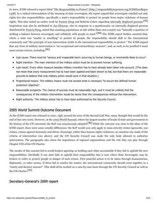 12/4/2017 Responsibility to protect - Wikipedia
https://en.wikipedia.org/wiki/Responsibility_to_protect 6/23
In 2001, ICISS released a report titled "The Responsibility to Protect" (http://responsibilitytoprotect.org/ICISS%20Repor
t.pdf). In a radical reformulation of the meaning of state sovereignty, the report argued that sovereignty entailed not only
rights but also responsibilities, specifically a state's responsibility to protect its people from major violations of human
rights. This idea rested on earlier work by Francis Deng and Roberta Cohen regarding internally displaced persons.[43]
Inspiration may also be attributed to Jan Eliasson, who in response to a questionnaire on internally displaced persons
distributed by Francis Deng, stated that assisting populations at risk within their own country was "basically a question of
striking a balance between sovereignty and solidarity with people in need."[44] The ICISS report further asserted that,
where a state was "unable or unwilling" to protect its people, the responsibility should shift to the international
community and "the principle of non-intervention yields to the international responsibility to protect." The ICISS argued
that any form of military intervention is "an exceptional and extraordinary measure", and, as such, to be justified it must
meet certain criteria, including:[45]
Just cause: There must be "serious and irreparable harm occurring to human beings, or imminently likely to occur".
Right intention: The main intention of the military action must be to prevent human suffering.
Last resort: Every other measure besides military invention has to have already been taken into account. (This does
not mean that every measurement has to have been applied and been shown to fail, but that there are reasonable
grounds to believe that only military action would work in that situation.)
Proportional means: The military means must not exceed what is necessary "to secure the defined human
protection objective".
Reasonable prospects: The chance of success must be reasonably high, and it must be unlikely that the
consequences of the military intervention would be worse than the consequences without the intervention.
Right authority: The military action has to have been authorized by the Security Council.
As the ICISS report was released in 2001, right around the time of the Second Gulf War, many thought that would be the
end of this new norm. However, at the 2005 World Summit, where the largest number of heads of state and government in
the history of the UN convened, the R2P was unanimously adopted.[46] While the outcome was close to the ideas of the
ICISS report, there were some notable differences: the R2P would now only apply to mass atrocity crimes (genocide, war
crimes, crimes against humanity and ethnic cleansing), rather than human rights violations; no mention was made of the
criteria of intervention (see above); and the UN Security Council was made the only body allowed to authorize
intervention. The paragraphs also stress the importance of regional organizations and the role they can play through
Chapter VIII of the UN Charter.
The results of this summit led to world leaders agreeing on holding each other accountable if they fail to uphold the new
responsibilities. Decidedly if one state fails to uphold their responsibility this is now where State Sovereignty may be
broken in order to protect people in danger of such crimes. First peaceful action is to be taken through humanitarian,
diplomatic, or other means. If these fail to resolve the matter, the international community should come together in a
“timely and decisive manner”. This shall all be worked on a case-by-case basis through the UN Security Council as well as
the UN Charter.[47]
2005 World Summit Outcome Document
Secretary-General's 2009 report
 