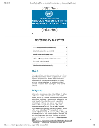 12/4/2017 United Nations Office on Genocide Prevention and the Responsibility to Protect
http://www.un.org/en/genocideprevention/about-responsibility-to-protect.html 1/3
(index.html)
(index.html)
RESPONSIBILITY TO PROTECT
United Nations (secretary-general.html) 
Member States (member-states.html) 
Regional Organisations (regional-organisations.html) 
Civil Society (civil-society.html) 
Key Documents (key-documents.html) 
About
The responsibility to protect embodies a political commitment
to end the worst forms of violence and persecution. It seeks
to narrow the gap between Member States’ pre-existing
obligations under international humanitarian and human
rights law and the reality faced by populations at risk of
genocide, war crimes, ethnic cleansing and crimes against
humanity.
Background
Following the atrocities committed in the 1990s in the Balkans
and Rwanda, which the international community failed to
prevent, and the NATO military intervention in Kosovo, which
was criticized by many as a violation of the prohibition of the
use of force, the international community engaged in a
serious debate on how to react to gross and systematic
violations of human rights. In September 1999, while
presenting his annual report to the UN General Assembly
(http://www.un.org/press/en/1999/19990920.sgsm7136.html
), Kofi Annan reflected upon “the prospects for human
security and intervention in the next century” and challenged
the Member States to “find common ground in upholding the
principles of the Charter, and acting in defence of common
humanity”. He repeated the challenge in his 2000 Millennium
Report
(https://www.un.org/en/events/pastevents/pdfs/We_The_Peoples.pdf
), saying that: “if humanitarian intervention is, indeed, an
About (about-responsibility-to-protect.html) 


 