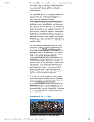 12/4/2017 United Nations Office on Genocide Prevention and the Responsibility to Protect
http://www.un.org/en/genocideprevention/about-responsibility-to-protect.html 2/3
unacceptable assault on sovereignty, how should we respond
to a Rwanda, to a Srebrenica, to gross and systematic
violation of human rights that offend every precept of our
common humanity?”
The challenge was taken by the International Commission on
Intervention and State Sovereignty (ICISS), set up by the
Canadian Government, which at the end of 2001 issued a
report entitled The Responsibility to Protect
(http://responsibilitytoprotect.org/ICISS%20Report.pdf). The
concept of the responsibility to protect drew inspiration of
Francis Deng’s idea of “State sovereignty as a responsibility”
and affirmed the notion that sovereignty is not just protection
from outside interference – rather is a matter of states having
positive responsibilities for their population’s welfare, and to
assist each other. Consequently, the primary responsibility for
the protection of its people rested first and foremost with the
State itself. However, a ‘residual responsibility’ also lied with
the broader community of states, which was ‘activated when
a particular state is clearly either unwilling or unable to fulfil
its responsibility to protect or is itself the actual perpetrator of
crimes or atrocities’
The subsequent report of the High Level Panel on Threats,
Challenges and Change, entitled A more secure world: our
shared responsibility (A/59/565 (https://documents-dds-
ny.un.org/doc/UNDOC/GEN/N04/602/31/pdf/N0460231.pdf?
OpenElement )) and the Secretary-General’s 2005 report In
Larger Freedom: towards development, security and human
rights for all (A/59/2005 (https://documents-dds-
ny.un.org/doc/UNDOC/GEN/N05/270/78/pdf/N0527078.pdf?
OpenElement)) endorsed the principle that State sovereignty
carried with it the obligation of the State to protect its own
people, and that if the State was unwilling or unable to do so,
the responsibility shifted to the international community to
use diplomatic, humanitarian and other means to protect
them. Neither report asserted a basis to use force for this
purpose other than Security Council authorisation under
Chapter VII of the Charter as a last resort, in the event of
genocide and other serious international crimes.
At the 2005 high-level UN World Summit meeting, Member
States finally committed to the principle of the responsibility
to protect by including it into the outcome document of that
meeting (A/RES/60/1 (https://documents-dds-
ny.un.org/doc/UNDOC/GEN/N05/487/60/pdf/N0548760.pdf?
OpenElement)). Though the concept adopted omitted some
of the aspects proposed initially by the ICISS, it retains its
fundamental aspects in relation to prevention of and response
to the most serious violations of international human rights
and humanitarian law.
Adoption of the principle
Group Photo of 2005 World Summit. UN Photo/Eskinder Debebe

 
