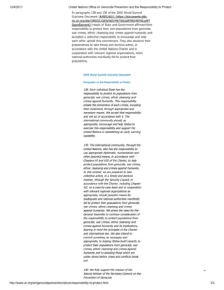 12/4/2017 United Nations Office on Genocide Prevention and the Responsibility to Protect
http://www.un.org/en/genocideprevention/about-responsibility-to-protect.html 3/3
In paragraphs 138 and 139 of the 2005 World Summit
Outcome Document (A/RES/60/1 (https://documents-dds-
ny.un.org/doc/UNDOC/GEN/N05/487/60/pdf/N0548760.pdf?
OpenElement)) Heads of State and Government affirmed their
responsibility to protect their own populations from genocide,
war crimes, ethnic cleansing and crimes against humanity and
accepted a collective responsibility to encourage and help
each other uphold this commitment. They also declared their
preparedness to take timely and decisive action, in
accordance with the United Nations Charter and in
cooperation with relevant regional organizations, when
national authorities manifestly fail to protect their
populations.
2005 World Summit Outcome Document
Paragraphs on the Responsibility to Protect
138. Each individual State has the
responsibility to protect its populations from
genocide, war crimes, ethnic cleansing and
crimes against humanity. This responsibility
entails the prevention of such crimes, including
their incitement, through appropriate and
necessary means. We accept that responsibility
and will act in accordance with it. The
international community should, as
appropriate, encourage and help States to
exercise this responsibility and support the
United Nations in establishing an early warning
capability.
139. The international community, through the
United Nations, also has the responsibility to
use appropriate diplomatic, humanitarian and
other peaceful means, in accordance with
Chapters VI and VIII of the Charter, to help
protect populations from genocide, war crimes,
ethnic cleansing and crimes against humanity.
In this context, we are prepared to take
collective action, in a timely and decisive
manner, through the Security Council, in
accordance with the Charter, including Chapter
VII, on a case-by-case basis and in cooperation
with relevant regional organizations as
appropriate, should peaceful means be
inadequate and national authorities manifestly
fail to protect their populations from genocide,
war crimes, ethnic cleansing and crimes
against humanity. We stress the need for the
General Assembly to continue consideration of
the responsibility to protect populations from
genocide, war crimes, ethnic cleansing and
crimes against humanity and its implications,
bearing in mind the principles of the Charter
and international law. We also intend to
commit ourselves, as necessary and
appropriate, to helping States build capacity to
protect their populations from genocide, war
crimes, ethnic cleansing and crimes against
humanity and to assisting those which are
under stress before crises and conflicts break
out.
140. We fully support the mission of the
Special Adviser of the Secretary-General on the
Prevention of Genocide.

 