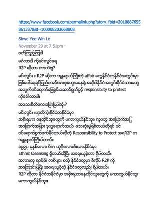 https://www.facebook.com/permalink.php?story_fbid=2010887655
861337&id=100008203668808
Shwe Yee Win Le
November 29 at 7:51pm ·
ဖတ္ၾကည့္ၾကကပါ
မဂၤလာကပါ ကိုမင္းလင္္ေရ
R2P ဆိုတာ ဘာလဲဗ်?
မင္းလင္္ ္ R2P ဆိုတာ အႏၱရာာ္္ကကးတဲ့ affair ္ေတႏိုင္ငႏိတႏိုင္ငႏိအတင္းမမာ
ျဖဖ္္ေကပေ္ေၚရင္ျကပည္ကပအင္အားဖို္ေတအ္ေၚၚဲေအဆိုကပါႏိုင္ငႏိအတင္းႏိုင္ငႏိငား္ေတ
အတက္ဝင္္ေရာက္္ေျဖေမင္း္ေဆာင္ရက္္င့္ responsibilty to protect
ကို္ေ္ေတာကပါ္
အ္ေငးဖတ္္ေလး္ေျကပာျကပကပါအႏိိုး?
မင္းလင္္ ္။ိုတ္ကဲ့့ႏိုင္ငႏိတႏိုင္ငႏိမမာ
အဖိုးရ။ာ ္ေၚနိုင္ငသ္ေတကို မကာကာ္ႏိုင္ဘသး့ လသ္ေတ အ္ေျမာက္အျ
အ္ေျမာက္အျမား ိုကက္ေရာက္တာ့္ ္ေငဆိုႏိးမးျဖဖ္တာ္ဆိုရင္ ဝင္
ဝင္္ေရာက္ဖက္ဖက္ႏိုင္တာ္ဆိုတဲ့ Responsibility to Protect အရR2P က
အႏၲရာာ္္ကကးကပါတာ္္
၁၉၉၃ ္ိုႏမဖ္္ေလာက္က ာသဂိုဖလားဗကးာားႏိုင္ငႏိမမာ
Ethnic Cleansing ရမတာ္ဆိုၿကပကး အ္ေရးာသ္ဲ့တာ ရမကပါတာ္္
အလားတသ ရဝမ္ ါ့ လဖ္ဗ်ား ဖတဲ့ ႏိုင္ငႏိ္ေတမမာ ကလိုကပဲ R2P ကို
အ္ေၾကာင္းျကပၿကပကး အ္ေရးာသ္ဲ့တဲ့ ႏိုင္ငႏိ္ေတလည္း ရမကပါတာ္္
R2P ဆိုတာ ႏ္ိုင္ငႏိတႏိုင္ငႏိမမာ အဖိုးရ။ာ္ေၚနိုင္ငသ္ေတကို မကာကာ္ႏိုင္ဘသး
မကာကာ္ႏိုင္ဘသး္
 