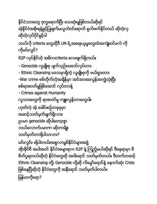 ႏိုင္ငႏိငား္ေတ ိုကက္ေရာက္ၿကပကး ္ေငဆိုႏိးမးျဖဖ္တာ္ဆိုရင္
အဲ့ႏိုင္ငႏိအဖိုးရရဲ့္င့္ျကပ္္်က္မာသဘဲဝင္္ေရာက္ ဖက္ဖက္ႏိုင္တာ္ ဆိုတဲ့လို
ဆိုတဲ့လိုကပ္ကပိုင္္င့္ကပါ
ဘာ္လို criteria ္ေတဆို က UN ရဲ႕အ္ေရးာသမး္ေတနဲအက်ႏိ္းဝင္မလဲ ကို
ကိုမင္းလင္?
R2P လိုကပ္ႏိုင္တဲ့ အ့ကcriteria ္ေလး္်က္ရမတာ္္
- Genocide လသမ်္းဖို ကပ်က္ငိုဥ္း္ေအာင္လိုကပ္တာ့
- Ethnic Cleansing ္ေ ငမမာရမတဲ့ လသမ်္းဖိုကို ဖာ္ရမားတာ့
-War crime ဖဖ္တိုက္တဲ့အ္်ၚ္မမာ အင္အားအလၚ္အကၽႏိငိုႏိးၿကပကး
ဖဖ္ရာဇဝတ္မးျဖဖ္္ေအာင္ လိုကပ္တာၚဲေ
- Crimes against Humanity
လသငား္ေတကို ရာဇဝတ္မး က် းလၚ္တာ္ေတကပါ္
။ိုတ္ကဲ့ အဲ့ ္ေ္ါင္းဖဥ္တ္ို္ိုမမာ
အဆင့္ငတ္မမတ္္်က္ေမလား့
ဥကပမာ genocide ဆိုကပါ္ေတာ့ဗ်ာ
ဘာ္္ေလာက္ကပမာာ ဆိုတာမ်္း
ငတ္မမတ္တာေမကပါငလား?
မင္းလင္္ ္ေမကပါတာ္္အဖစလာမမဖ္ႏိုင္ငႏိမ်ားအဖဲေ
အိုအိုင္ဖက အကပါအဝင္ ႏိုင္ငႏိအမ်ားဖိုက R2P ၚဲေ ၾကည့္မာ္ဆိုရင္ က္ေၚရာမမာ ဖ
ဖတ္ကပသရတာ္ဆိုတဲ့ ႏိုင္ငႏိ္ေတဆို အဝါ္ေရာင္ ငတ္မမတ္တာ္္ ကနက္တဆင့္
Ethnic Cleansing တိုေ့ Genocide တိုေဆို လ္ေမမာ္္ေရာင္ၚဲေ ္ေၚာက္ဆိုႏိး Crisis
ျဖဖ္္ေၚၿကပကဆိုတဲ့ ႏိုင္ငႏိ္ေတကို အၚက္ေရာင္ ငတ္မမတ္ကပါတာ္္
ျမၚ္မာကို္ေရာ?
 