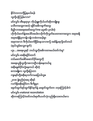 ႏိုင္ငႏိတကာကိုျကပရမာ္္ေကပါ့့
ငသတိုောႏိိုၾကကပါ့မလား?
မင္းလင္္ ္ က္ေၚရာမမာ ကိုာ့္ေမ းကိုာ္ကပတ္ဆိုတာမ်္းဗ့်
မငကတာ္ေနးကဖတဲ့ ရ္ိုင္အ့ကေိုာ္း္ေတ့
မတိၳလာအ္ေရးအ္င္း္ေတ့Time မဂၢဇင္း မမာကပါတဲ့
။ိုကိုာ္္ေတာ္ၚဲေအ္ေကပါင္းအကပါတငိုက္ကိုလိတ္္ေကပးနားတာ္ေတက အ္ိုအ္်
အ္ိုအ္်ၚ္မမာကၚ္ေလၚ္ေလာ္ႏိတာ္ေကပါ့ဗ်ာ
အ္ိုတ္ေလာ ကကိုာ္္ေတာ္ၿငမ္္ေၚငလားလိုေ ့အမၚ္ေမရလိုေနင္တာ္
(ရာ္ငမ္း္ေငးလ်က္က္)
။သး....အ္ေရးာသရင္ ဘာ္ငသေကိုအ့ကနားမာ္နင္လဲဗ်?
မင္းလင္္ ္အဖိုးရကပိုင္းနက္
တကပ္မ္ေတာ္္ေ္ါင္း္ေဆာင္ကပိုင္း္ေတကို
အ္ေရးာသဖိုေငသတိုေကဖကားဥကးငၚ္း္ေၚတာ္ဗ်
အဖိုးရႏမဖ္ကပိုင္းကဲ္ေၚတာ္ ဆိုတဲ့
ဖကားမ်္းက ငသတိုေ္ေျကပာတာ
က်္ေၚာ္တိုေအဖိုးရဘက္ကမ္ေျကပာကပါဘသး္
၂၀၀၈ ဖဲေဖည္းကပႏိိုအရ ဆိုရင္
လက္ေမအဖိုးရကပိုင္းက ကကဖစမမာ
္ေေမာင္နက္ရင္နက္ႏိုင္ရက္ၚဲေ မ္ေေမာင္နက္တာ ဘာ့္ေၾကာင့္ကပါလဲ
မင္းလင္္ ္national reconciliation
ဆိုတာ္ေၾကာင့္ကပဲနင္တာ္္ ိုတာကပင္လႏိိုလည္းေမ္ေငးတာ္္ေလ
 