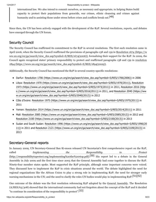 12/4/2017 Responsibility to protect - Wikipedia
https://en.wikipedia.org/wiki/Responsibility_to_protect 8/23
international law. We also intend to commit ourselves, as necessary and appropriate, to helping States build
capacity to protect their populations from genocide, war crimes, ethnic cleansing and crimes against
humanity and to assisting those under stress before crises and conflicts break out.[49]
Since then, the UN has been actively engaged with the development of the R2P. Several resolutions, reports, and debates
have emerged through the UN forum.
The Security Council has reaffirmed its commitment to the R2P in several resolutions. The first such resolution came in
April 2006, when the Security Council reaffirmed the provisions of paragraphs 138 and 139 in Resolution 1674 (https://w
ww.un.org/en/ga/search/view_doc.asp?symbol=S/RES/1674(2006)), formalizing their support for the R2P. In 2009, the
Council again recognized states' primary responsibility to protect and reaffirmed paragraphs 138 and 139 in resolution
1894 (https://www.un.org/en/ga/search/view_doc.asp?symbol=S/RES/1894(2009)).
Additionally, the Security Council has mentioned the R2P in several country-specific resolutions:
Darfur: Resolution 1706 (https://www.un.org/en/ga/search/view_doc.asp?symbol=S/RES/1706(2006)) in 2006
Libya: Resolution 1970 (https://www.un.org/en/ga/search/view_doc.asp?symbol=S/RES/1970(2011)), Resolution
1973 (https://www.un.org/en/ga/search/view_doc.asp?symbol=S/RES/1973(2011)) in 2011, Resolution 2016 (http
s://www.un.org/en/ga/search/view_doc.asp?symbol=S/RES/2016(2011)) in 2011, and Resolution 2040 (https://ww
w.un.org/en/ga/search/view_doc.asp?symbol=S/RES/2040(2012)) in 2012
Côte d'Ivoire: Resolution 1975 (https://www.un.org/en/ga/search/view_doc.asp?symbol=S/RES/1975(2011)) in
2011
Yemen: Resolution 2014 (https://www.un.org/en/ga/search/view_doc.asp?symbol=S/RES/2014(2011)) in 2011
Mali: Resolution 2085 (https://www.un.org/en/ga/search/view_doc.asp?symbol=S/RES/2085(2012)) in 2012 and
Resolution 2100 (https://www.un.org/en/ga/search/view_doc.asp?symbol=S/RES/2100(2013)) in 2013
Sudan and South Sudan: Resolution 1996 (https://www.un.org/en/ga/search/view_doc.asp?symbol=S/RES/1996(20
11)) in 2011 and Resolution 2121 (https://www.un.org/en/ga/search/view_doc.asp?symbol=S/RES/2109(2013)) in
2013
In January 2009, UN Secretary-General Ban Ki-moon released UN Secretariat's first comprehensive report on the R2P,
called Implementing the Responsibility to Protect
(http://responsibilitytoprotect.org/implementing%20the%20rtop.pdf).[50] His report led to a debate in the General
Assembly in July 2009 and the first time since 2005 that the General Assembly had come together to discuss the R2P.
Ninety-four member states spoke. Most supported the R2P principle, although some important concerns were voiced.
They discussed how to implement the R2P in crisis situations around the world. The debate highlighted the need for
regional organizations like the African Union to play a strong role in implementing R2P; the need for stronger early
warning mechanisms in the UN; and the need to clarify the roles UN bodies would play in implementing R2P.[51][52]
One outcome of the debate was the first resolution referencing R2P adopted by the General Assembly. The Resolution
(A/RES/63/308) showed that the international community had not forgotten about the concept of the R2P and it decided
"to continue its consideration of the responsibility to protect".[53]
Security Council
Secretary-General reports
 
