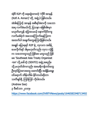 အဲ့ က R2P ကို ္ေရးဆဲနားတဲ့ 'ကိုဖက အာၚၚ္
(Kofi A. Annan)' တို႕ အဖဲ႕ကပဲ ျဖဖ္တာ္္
အဲ ါ္ေၾကာင့္ အာၚၚ္ အဖကရင္္ႏိဖာကို င္ေဘာ
အရ လက္္ႏိမာ္လို႕ ျကပငၚာ ဖျဖဖ္္ါဖမမာ
မာိုတ္မလၚ္ ္ေျကပာ္ေကပမာ့္ ္ေၚာက္ကပိုင္းက်
လက္မ္ႏိရဲဘဲ အ္ေင္ေၾကာက္္ေၚၾကတာ
အနက္ကပါ အ္်က္္ေတ္ေၾကာင့္ျဖဖ္တာ္္
အ္်္ကပ္ ္ေျကပာရရင္ R2P ၚဲ႕ ကိုလက အမၚ္႕
္ေကပးလိုက္ရင္ ါမမမ။ိုတ္လည္း ကိုလ လႏိိုျ္ႏိို
က င္ေဘာတသငည္ ျဖဖ္္ေဖ မတသငည္ ျဖဖ္
္ေဖ 'Southeast Asia Treaty Organizat
-ion' လို႕္ေ္ေတဲ့ (SEATO) အဖဲ႕အဖည္း့
ငို႕မ။ိုတ္ကပါကလည္း အ္ေမရကၚ္တကပ္္ေတ
ဥကးနိုကပ္ျကပာ္ေလး္ေတ ္ေဆာင္းျကပကး အ္်ၚ္မ္ေရး
ဝင္္ေရာက္ နၚ္းငမ္း ႏိုင္တာ္ဆိုတာ
ငတ္်ကပ္ဖို႕ ၾကကပ္ၾကကပ္ လိုကပါတာ္္
(Andrew Soe)
၃ ကဇင္ဘာ ၂၀၁၇္
https://www.facebook.com/DVBTVNews/posts/1646583348713492
 