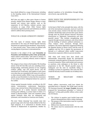 been clearly defined in a range of documents, including
in the founding statute of the International Criminal
Court (ICC).
R2P does not apply to other grave threats to human
security, whether from climate change, disease or many
harmful and ruinous state policies, such as the
suspension of civil liberties, endemic poverty, mass
corruption or coups d'état. Other human rights
instruments, legal frameworks and institutions are better
suited to address these pressing issues.
WHAT IS A MASS ATROCITY CRIME?
The four types of extreme human rights abuse
enumerated in the 2005 UN World Summit Outcome
Document are captured by the shorthand, "mass atrocity"
or "mass atrocity crime." These crimes are defined with
varying degrees of precision in international law.
Genocide is the subject of the 1948 Convention on
Prevention and Punishment of the Crime of Genocide,
which outlaws actions taken "with intent to destroy, in
whole or in part, a national, ethnical, racial or religious
group."
The category of war crimes is the broadest. The founding
statute of the ICC lists fifty such acts, including torture,
hostage-taking, mistreating prisoners of war, targeting
civilians, pillage, rape and sexual slavery, and the
intentional use of starvation. R2P applies to such crimes
even when they are committed in the course of a civil war
or other internal conflict. While it may not be possible to
specify an exact threshold, it is clear that the commission
of war crimes involves widespread abuses by a party to
the conflict.
Crimes against humanity include, according to the ICC
statute, extermination, enslavement, deportation,
torture, rape, extreme forms of discrimination and "other
inhumane acts of a similar character intentionally
causing great suffering, or serious injury to body or to
mental or physical health." Such acts constitute crimes
against humanity when they are widespread and
systematic, and committed as conscious acts of policy.
The term "ethnic cleansing" has recently come into
general usage and is the least clearly defined of the four
legal categories. It is understood to describe forced
removal or displacement of populations, whether by
physical expulsion or by intimidation through killing,
acts of terror, rape and the like.
HOW DOES THE RESPONSIBILITY TO
PROTECT WORK?
At the heart of R2P is the principle that states, with the
aid of the international community, must act to prevent
mass atrocity crimes. Central is the idea that concerned
outsiders should help states prevent these gross abuses
through what the World Summit Outcome Document
characterizes as "diplomatic, humanitarian and other
peaceful means." This includes strengthening state
capacity through economic assistance, rule-of-law reform
and the building of inclusive political institutions or,
when violence seems imminent, through direct
mediation. The intense diplomatic engagement following
the disputed election in Kenya (2007) and the work of
neighbors and the UN to support the government of
Burundi as it addressed ethnic conflict (1995-2005)
demonstrate cooperative efforts to prevent atrocities.
Only when such means have been clearly and
demonstrably unsuccessful should the international
community, acting through the UN Security Council, turn
to coercive measures. These could include such measures
as sanctions, arms embargoes or the threat to refer
perpetrators to the ICC. Should peaceful means be
inadequate and the state be manifestly failing or
unwilling to protect its population, then-and only then-
would the Security Council consider use of military force.
WHEN IS MILITARY FORCE
JUSTIFIED?
Timely military intervention could have halted the
genocidal horror in Rwanda. The ICISS report and the
UN Secretary-General's In Larger Freedom document
proposed five "precautionary principles" or "criteria of
legitimacy" to help guide possible military action under
the UN Charter.
1. The violence in question must include large-scale
actual or threatened loss of life or ethnic cleansing;
2. The purpose of the intervention must be to prevent
or halt suffering;
3. Military force must be the last resort;
4. The means must be commensurate with the ends
sought;
 