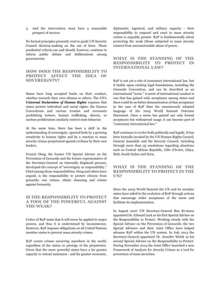 5. And the intervention must have a reasonable
prospect of success.
No formal principles presently exist to guide UN Security
Council decision-making on the use of force. These
prudential criteria can and should, however, continue to
inform public debate and deliberations among
governments.
HOW DOES THE RESPONSIBILITY TO
PROTECT AFFECT THE IDEA OF
SOVEREIGNTY?
States have long accepted limits on their conduct,
whether towards their own citizens or others. The UN’s
Universal Declaration of Human Rights requires that
states protect individual and social rights; the Geneva
Conventions and various treaties and covenants
prohibiting torture, human trafficking, slavery, or
nuclear proliferation similarly restrict state behavior.
At the same time, there has been a shift in the
understanding of sovereignty, spurred both by a growing
sensitivity to human rights and by a reaction to mass
atrocity crimes perpetrated against civilians by their own
leaders.
Francis Deng, the former UN Special Adviser on the
Prevention of Genocide and the former representative of
the Secretary-General on internally displaced persons,
developed the concept of "sovereignty as responsibility."
Chief among those responsibilities, Deng and others have
argued, is the responsibility to protect citizens from
genocide, war crimes, ethnic cleansing and crimes
against humanity.
IS THE RESPONSIBILITY TO PROTECT
A TOOL OF THE POWERFUL AGAINST
THE WEAK?
Critics of R2P insist that it will never be applied to major
powers, and thus it is undermined by inconsistency.
However, R2P imposes obligations on all United Nations
member states to prevent mass atrocity crimes.
R2P covers crimes occurring anywhere in the world,
regardless of the status or prestige of the perpetrator.
Given that the more powerful states have a far greater
capacity to extend assistance - and far greater economic,
diplomatic, logistical, and military capacity - their
responsibility to respond and react to mass atrocity
crimes is arguably greater. R2P is fundamentally about
protecting the weak (those subjected to mass atrocity
crimes) from unconscionable abuse of power.
WHAT IS THE STANDING OF THE
RESPONSIBILITY TO PROTECT IN
INTERNATIONAL LAW?
R2P is not yet a rule of customary international law, but
it builds upon existing legal foundations, including the
Genocide Convention, and can be described as an
international "norm." A norm of international conduct is
one that has gained wide acceptance among states and
there could be no better demonstration of that acceptance
in the case of R2P than the unanimously adopted
language of the 2005 World Summit Outcome
Document. Once a norm has gained not only formal
acceptance but widespread usage, it can become part of
"customary international law."
R2P continues to evolve both politically and legally. It has
been formally invoked by the UN Human Rights Council,
General Assembly and the Security Council, including
through more than 35 resolutions regarding situations
such as Central African Republic, Côte d’Ivoire, Libya,
Mali, South Sudan and Syria.
WHAT IS THE STANDING OF THE
RESPONSIBILITY TO PROTECT IN THE
UN?
Since the 2005 World Summit the UN and its member
states have aided in the evolution of R2P through actions
that encourage wider acceptance of the norm and
facilitate its implementation.
In August 2007 UN Secretary-General Ban Ki-moon
appointed Dr. Edward Luck as his first Special Adviser on
the Responsibility to Protect. Working closely with the
Special Adviser on the Prevention of Genocide, the two
Special Advisers and their Joint Office have helped
advance R2P within the UN system. In July 2013 the
Secretary-General appointed Dr. Jennifer Welsh as his
second Special Adviser on the Responsibility to Protect.
During November 2014 the Joint Office launched a new
Framework of Analysis for Atrocity Crimes as a tool for
prevention of mass atrocities.
 