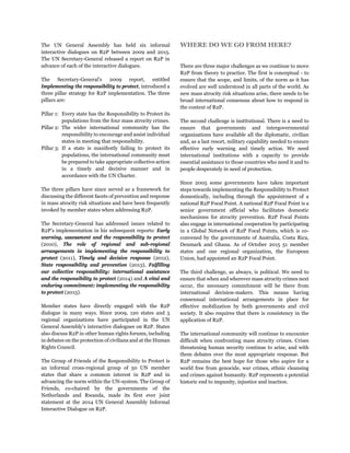 The UN General Assembly has held six informal
interactive dialogues on R2P between 2009 and 2015.
The UN Secretary-General released a report on R2P in
advance of each of the interactive dialogues.
The Secretary-General's 2009 report, entitled
Implementing the responsibility to protect, introduced a
three pillar strategy for R2P implementation. The three
pillars are:
Pillar 1: Every state has the Responsibility to Protect its
populations from the four mass atrocity crimes.
Pillar 2: The wider international community has the
responsibility to encourage and assist individual
states in meeting that responsibility.
Pillar 3: If a state is manifestly failing to protect its
populations, the international community must
be prepared to take appropriate collective action
in a timely and decisive manner and in
accordance with the UN Charter.
The three pillars have since served as a framework for
discussing the different facets of prevention and response
in mass atrocity risk situations and have been frequently
invoked by member states when addressing R2P.
The Secretary-General has addressed issues related to
R2P’s implementation in his subsequent reports: Early
warning, assessment and the responsibility to protect
(2010), The role of regional and sub-regional
arrangements in implementing the responsibility to
protect (2011), Timely and decisive response (2012),
State responsibility and prevention (2013), Fulfilling
our collective responsibility: international assistance
and the responsibility to protect (2014) and A vital and
enduring commitment: implementing the responsibility
to protect (2015).
Member states have directly engaged with the R2P
dialogue in many ways. Since 2009, 120 states and 5
regional organizations have participated in the UN
General Assembly’s interactive dialogues on R2P. States
also discuss R2P in other human rights forums, including
in debates on the protection of civilians and at the Human
Rights Council.
The Group of Friends of the Responsibility to Protect is
an informal cross-regional group of 50 UN member
states that share a common interest in R2P and in
advancing the norm within the UN-system. The Group of
Friends, co-chaired by the governments of the
Netherlands and Rwanda, made its first ever joint
statement at the 2014 UN General Assembly Informal
Interactive Dialogue on R2P.
WHERE DO WE GO FROM HERE?
There are three major challenges as we continue to move
R2P from theory to practice. The first is conceptual - to
ensure that the scope, and limits, of the norm as it has
evolved are well understood in all parts of the world. As
new mass atrocity risk situations arise, there needs to be
broad international consensus about how to respond in
the context of R2P.
The second challenge is institutional. There is a need to
ensure that governments and intergovernmental
organizations have available all the diplomatic, civilian
and, as a last resort, military capability needed to ensure
effective early warning and timely action. We need
international institutions with a capacity to provide
essential assistance to those countries who need it and to
people desperately in need of protection.
Since 2005 some governments have taken important
steps towards implementing the Responsibility to Protect
domestically, including through the appointment of a
national R2P Focal Point. A national R2P Focal Point is a
senior government official who facilitates domestic
mechanisms for atrocity prevention. R2P Focal Points
also engage in international cooperation by participating
in a Global Network of R2P Focal Points, which is co-
convened by the governments of Australia, Costa Rica,
Denmark and Ghana. As of October 2015 51 member
states and one regional organization, the European
Union, had appointed an R2P Focal Point.
The third challenge, as always, is political. We need to
ensure that when and wherever mass atrocity crimes next
occur, the necessary commitment will be there from
international decision-makers. This means having
consensual international arrangements in place for
effective mobilization by both governments and civil
society. It also requires that there is consistency in the
application of R2P.
The international community will continue to encounter
difficult when confronting mass atrocity crimes. Crises
threatening human security continue to arise, and with
them debates over the most appropriate response. But
R2P remains the best hope for those who aspire for a
world free from genocide, war crimes, ethnic cleansing
and crimes against humanity. R2P represents a potential
historic end to impunity, injustice and inaction.
 