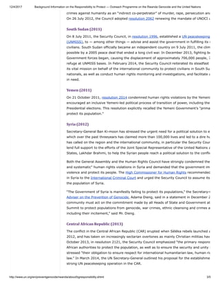 12/4/2017 Background Information on the Responsibility to Protect — Outreach Programme on the Rwanda Genocide and the United Nations
http://www.un.org/en/preventgenocide/rwanda/about/bgresponsibility.shtml 3/5
crimes against humanity as an “indirect co-perpetrator” of murder, rape, persecution and
On 26 July 2012, the Council adopted resolution 2062 renewing the mandate of UNOCI u
South	Sudan	(2011)
On 8 July 2011, the Security Council, in resolution 1996, established a UN peacekeeping
(UNMISS), to — among other things — advise and assist the government in fulfilling its r
civilians. South Sudan officially became an independent country on 9 July 2011, the clim
possible by a 2005 peace deal that ended a long civil war. In December 2013, fighting be
Government forces began, causing the displacement of approximately 706,000 people, 7
refuge at UNMISS bases. In February 2014, the Security Council reiterated its steadfast
its vital mission on behalf of the international community to protect civilians in South Su
nationals, as well as conduct human rights monitoring and investigations, and facilitate a
in need.
Yemen	(2011)
On 21 October 2011, resolution 2014 condemned human rights violations by the Yemeni
encouraged an inclusive Yemeni-led political process of transition of power, including the
Presidential elections. This resolution explicitly recalled the Yemeni Government’s "prima
protect its population."
Syria	(2012)
Secretary-General Ban Ki-moon has stressed the urgent need for a political solution to e
which over the past threeyears has claimed more than 100,000 lives and led to a dire hu
has called on the region and the international community, in particular the Security Coun
lend full support to the efforts of the Joint Special Representative of the United Nations a
States, Lakhdar Brahimi, to help the Syrian people reach a political solution to the conflic
Both the General Assembly and the Human Rights Council have strongly condemned the
and systematic" human rights violations in Syria and demanded that the government im
violence and protect its people. The High Commissioner for Human Rights recommended
in Syria to the International Criminal Court and urged the Security Council to assume its
the population of Syria.
“The Government of Syria is manifestly failing to protect its populations,” the Secretary-G
Adviser on the Prevention of Genocide, Adama Dieng, said in a statement in December 2
community must act on the commitment made by all Heads of State and Government at
Summit to protect populations from genocide, war crimes, ethnic cleansing and crimes a
including their incitement,” said Mr. Dieng.
Central	African	Republic	(2013)
The conflict in the Central African Republic (CAR) erupted when Séléka rebels launched a
2012, and has taken on increasingly sectarian overtones as mainly Christian militias hav
October 2013, in resolution 2121, the Security Council emphasized “the primary respons
African authorities to protect the population, as well as to ensure the security and unity i
stressed “their obligation to ensure respect for international humanitarian law, human rig
law.” In March 2014, the UN Secretary-General outlined his proposal for the establishme
strong UN peacekeeping operation in the CAR.
 