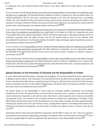12/4/2017 Responsibility to protect - Wikipedia
https://en.wikipedia.org/wiki/Responsibility_to_protect 9/23
In subsequent years, the Secretary-General would release a new report, followed by another debate in the General
Assembly.
In 2010, the report was titled Early Warning, Assessment and the Responsibility to Protect (http://www.globalr2p.org/m
edia/files/2010_a64864.pdf). The informal interactive dialogue was held on 9 August 2010, with 49 member states, two
regional organizations, and two civil society organizations speaking at the event. The discussion had a resoundingly
positive tone, with virtually all of those that spoke stressing a need to prevent atrocities and agreeing that effective early
warning is a necessary condition for effective prevention and early action. Objections were expressed by a small number of
member states; namely Nicaragua, Iran, Pakistan, Sudan, and Venezuela.[54][55]
In 2011, the report analyzed The Role of Regional and Subregional Arrangements in Implementing the Responsibility to
Protect (http://www.globalr2p.org/media/files/2011_a65877.pdf). At the debate on 12 July 2011, statements were made
by 43 member states, three regional organizations, and four civil society representatives. The biggest challenge to R2P was
considered cooperation with, and support between, the UN and regional bodies in times of crisis. Member states
acknowledged the importance of resolving this challenge through the unique advantages regional organizations possess in
preventing and reacting to mass atrocities.[56][57]
In 2012, the focus was on Responsibility to Protect: Timely and Decisive Response (http://www.globalr2p.org/media/file
s/unsg-report_timely-and-decisive-response.pdf). The debate followed on 5 September 2012 saw interventions address
the third pillar of the R2P and the diversity of non-coercive and coercive measures available for a collective response to
mass atrocity crimes.[58]
In 2013, the Secretary-General focused on Responsibility to Protect: State responsibility and prevention (http://www.glo
balr2p.org/media/files/n1338693.pdf). The debate following the report was held on 11 September 2013. A panel of UN,
member state, and civil society experts delivered presentations, after which 68 member states, 1 regional organization, and
2 civil society organizations made statements.[59][60]
In 2004, following the genocidal violence in Rwanda and the Balkans, UN Secretary-General Kofi Annan appointed Juan
E. Méndez as Special Adviser to fill critical gaps in the international system that allowed those tragedies to go unchecked.
In 2007, Secretary-General Ban Ki-moon appointed Francis M. Deng on a full-time basis at the level of Under-Secretary-
General. Around the same time, he also appointed Edward Luck as the Special Adviser who focuses on the R2P, on a part-
time basis at the level of Assistant Secretary-General.[61]
The Special Adviser on the Responsibility to Protect leads the conceptual, political, institutional, and operational
development of the R2P. The Special Adviser on the Prevention of Genocide acts as a catalyst to raise awareness of the
causes and dynamics of genocide, to alert relevant actors where there is a risk of genocide, and to advocate and mobilize
for appropriate action. The mandates of the two Special Advisers are distinct but complementary. The efforts of their
Office include alerting relevant actors to the risk of genocide, war crimes, ethnic cleansing, and crimes against humanity;
enhancing the capacity of the UN to prevent these crimes, including their incitement; and working with member states,
regional and sub-regional arrangements, and civil society to develop more effective means of response when they do
occur.[61]
Both Special Advisers Deng and Luck ended their assignments with the Office in July 2012. On 17 July 2012, Secretary-
General Ban Ki-moon appointed Adama Dieng of Senegal as his Special Adviser on the Prevention of Genocide.[61] On 12
July 2013, Jennifer Welsh of Canada was appointed as the Special Advisor on the Responsibility to Protect.[62]
Special Advisors on the Prevention of Genocide and the Responsibility to Protect
 