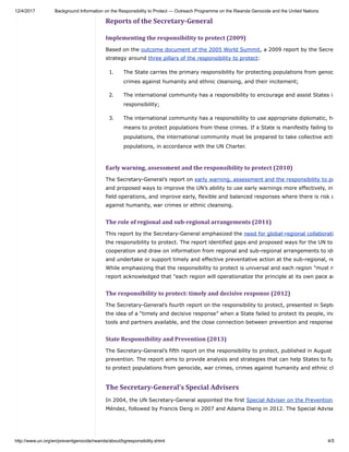 12/4/2017 Background Information on the Responsibility to Protect — Outreach Programme on the Rwanda Genocide and the United Nations
http://www.un.org/en/preventgenocide/rwanda/about/bgresponsibility.shtml 4/5
Reports	of	the	Secretary-General
Implementing	the	responsibility	to	protect	(2009)
Based on the outcome document of the 2005 World Summit, a 2009 report by the Secre
strategy around three pillars of the responsibility to protect:
1. The State carries the primary responsibility for protecting populations from genoc
crimes against humanity and ethnic cleansing, and their incitement;
2. The international community has a responsibility to encourage and assist States in
responsibility;
3. The international community has a responsibility to use appropriate diplomatic, hu
means to protect populations from these crimes. If a State is manifestly failing to
populations, the international community must be prepared to take collective acti
populations, in accordance with the UN Charter.
Early	warning,	assessment	and	the	responsibility	to	protect	(2010)
The Secretary-General’s report on early warning, assessment and the responsibility to pr
and proposed ways to improve the UN’s ability to use early warnings more effectively, inc
field operations, and improve early, flexible and balanced responses where there is risk o
against humanity, war crimes or ethnic cleansing.
The	role	of	regional	and	sub-regional	arrangements	(2011)
This report by the Secretary-General emphasized the need for global-regional collaborati
the responsibility to protect. The report identified gaps and proposed ways for the UN to
cooperation and draw on information from regional and sub-regional arrangements to ide
and undertake or support timely and effective preventative action at the sub-regional, re
While emphasizing that the responsibility to protect is universal and each region "must m
report acknowledged that "each region will operationalize the principle at its own pace an
The	responsibility	to	protect:	timely	and	decisive	response	(2012)
The Secretary-General’s fourth report on the responsibility to protect, presented in Septe
the idea of a “timely and decisive response” when a State failed to protect its people, inc
tools and partners available, and the close connection between prevention and response
State	Responsibility	and	Prevention	(2013)
The Secretary-General’s fifth report on the responsibility to protect, published in August
prevention. The report aims to provide analysis and strategies that can help States to fu
to protect populations from genocide, war crimes, crimes against humanity and ethnic cl
The	Secretary-General’s	Special	Advisers
In 2004, the UN Secretary-General appointed the first Special Adviser on the Prevention
Méndez, followed by Francis Deng in 2007 and Adama Dieng in 2012. The Special Advise
 