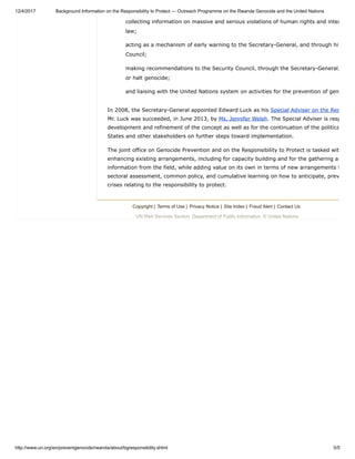 12/4/2017 Background Information on the Responsibility to Protect — Outreach Programme on the Rwanda Genocide and the United Nations
http://www.un.org/en/preventgenocide/rwanda/about/bgresponsibility.shtml 5/5
collecting information on massive and serious violations of human rights and inter
law;
acting as a mechanism of early warning to the Secretary-General, and through him
Council;
making recommendations to the Security Council, through the Secretary-General,
or halt genocide;
and liaising with the United Nations system on activities for the prevention of gen
In 2008, the Secretary-General appointed Edward Luck as his Special Adviser on the Res
Mr. Luck was succeeded, in June 2013, by Ms. Jennifer Welsh. The Special Adviser is resp
development and refinement of the concept as well as for the continuation of the politica
States and other stakeholders on further steps toward implementation.
The joint office on Genocide Prevention and on the Responsibility to Protect is tasked wit
enhancing existing arrangements, including for capacity building and for the gathering an
information from the field, while adding value on its own in terms of new arrangements f
sectoral assessment, common policy, and cumulative learning on how to anticipate, prev
crises relating to the responsibility to protect.
Copyright | Terms of Use | Privacy Notice | Site Index | Fraud Alert | Contact Us
UN Web Services Section, Department of Public Information, © United Nations
 