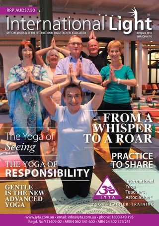 1AUTUMN 2018 MARCH - MAY
OFFICIAL JOURNAL OF THE INTERNATIONAL YOGA TEACHERS ASSOCIATION AUTUMN 2018
(MARCH-MAY)
www.iyta.com.au • email: info@iyta.com.au • phone: 1800 449 195
Regd. No Y11409-02 • ARBN 062 341 600 • ABN 24 402 376 251
RRP AUD$7.50
PRACTICE
TO SHARE
FROM A
WHISPER
TO A ROAR
THE YOGA OF
RESPONSIBILITY
The Yoga of 		
Seeing
GENTLE
IS THE NEW
ADVANCED
YOGA
 
