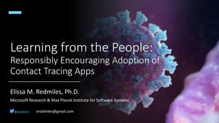 Learning from the People:
Responsibly Encouraging Adoption of
Contact Tracing Apps
Elissa M. Redmiles, Ph.D.
Microsoft Research & Max Planck Institute for Software Systems
@eredmil1 eredmiles@gmail.com
 