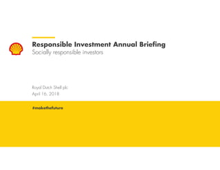 Royal Dutch Shell April 16, 2018
Royal Dutch Shell plc
April 16, 2018
Responsible Investment Annual Briefing
Socially responsible investors
#makethefuture
 
