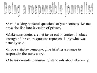 Being a responsible journalist Avoid asking personal questions of your sources. Do not cross the line into invasion of privacy. Make sure quotes are not taken out of context. Include enough of the entire quote to represent fairly what was actually said. If you criticize someone, give him/her a chance to respond in the same story. Always consider community standards about obscenity. 