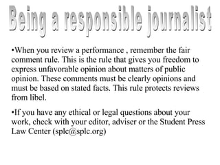 Being a responsible journalist When you review a performance , remember the fair comment rule. This is the rule that gives you freedom to express unfavorable opinion about matters of public opinion. These comments must be clearly opinions and must be based on stated facts. This rule protects reviews from libel. If you have any ethical or legal questions about your work, check with your editor, adviser or the Student Press Law Center (splc@splc.org) 