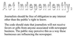 Act independently. Journalists should be free of obligation to any interest other than the public’s right to know. The code should state that journalists will not receive favors or gifts from anyone associated with newspaper business. The public may perceive this as a way these businesses are influencing the newspaper. 